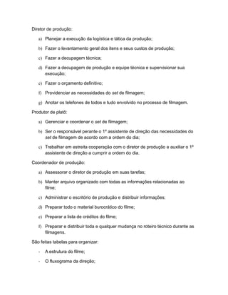 Diretor de produção:
a) Planejar a execução da logística e tática da produção;
b) Fazer o levantamento geral dos itens e seus custos de produção;
c) Fazer a decupagem técnica;
d) Fazer a decupagem de produção e equipe técnica e supervisionar sua
execução;
e) Fazer o orçamento definitivo;
f) Providenciar as necessidades do set de filmagem;
g) Anotar os telefones de todos e tudo envolvido no processo de filmagem.
Produtor de platô:
a) Gerenciar e coordenar o set de filmagem;
b) Ser o responsável perante o 1º assistente de direção das necessidades do
set de filmagem de acordo com a ordem do dia;
c) Trabalhar em estreita cooperação com o diretor de produção e auxiliar o 1º
assistente de direção a cumprir a ordem do dia.
Coordenador de produção:
a) Assessorar o diretor de produção em suas tarefas;
b) Manter arquivo organizado com todas as informações relacionadas ao
filme;
c) Administrar o escritório de produção e distribuir informações;
d) Preparar todo o material burocrático do filme;
e) Preparar a lista de créditos do filme;
f) Preparar e distribuir toda e qualquer mudança no roteiro técnico durante as
filmagens.
São feitas tabelas para organizar:
- A estrutura do filme;
- O fluxograma da direção;
 