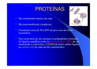 PROTEÍNAS
• São constituintes básicos da vida;
• São macromoléculas complexas;
• Constituem cerca de 50 a 80% do peso seco da célula
eucariótica;

• Tem como base de sua estrutura os polipeptídios formados

de ligações peptídicas entre os grupos amino (-NH2) de um
aminoácido e carboxílico (-COOH) de outro, ambos ligados
ao carbono alfa de cada um dos aminoácidos;

 