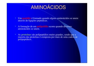 AMINOÁCIDOS
• Um peptídio é formado quando alguns aminoácidos se unem
através de ligações peptídicas.

• A formação de um polipetídio ocorre quando diversos
aminoácidos se unem.

• As proteínas são polipeptídios muito grandes, sendo que a

maioria das proteínas é composta por mais de uma cadeia de
polipeptídeos.

 