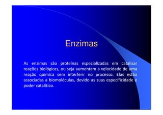 Enzimas
As enzimas são proteínas especializadas em catalisar
reações biológicas, ou seja aumentam a velocidade de uma
reação química sem interferir no processo. Elas estão
associadas a biomoléculas, devido as suas especificidade e
poder catalítico.

 