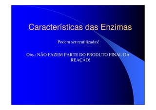 Características das Enzimas
Podem ser reutilizadas!
Obs.: NÃO FAZEM PARTE DO PRODUTO FINAL DA
REAÇÃO!

 