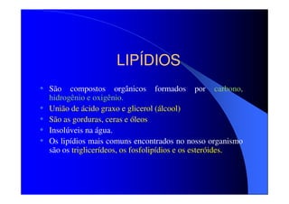 LIPÍDIOS
• São compostos orgânicos formados por carbono,
•
•
•
•

hidrogênio e oxigênio.
União de ácido graxo e glicerol (álcool)
São as gorduras, ceras e óleos
Insolúveis na água.
Os lipídios mais comuns encontrados no nosso organismo
são os triglicerídeos, os fosfolipídios e os esteróides.

 