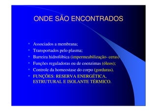 ONDE SÃO ENCONTRADOS

•
•
•
•
•
•

Associados a membrana;
Transportados pelo plasma;
Barreira hidrofóbica (impermeabilização- ceras)
Funções reguladoras ou de coenzimas (óleos);
Controle da homeostase do corpo (gorduras).
FUNÇÕES: RESERVA ENERGÉTICA,
ESTRUTURAL E ISOLANTE TÉRMICO.

 
