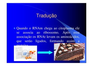Tradução
Quando o RNAm chega ao citoplasma ele
se associa ao ribossomo. Após essa
associação os RNAt levam os aminoácidos,
que serão ligados, formando assim a
proteína.

 