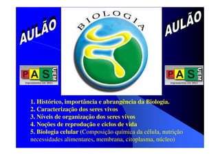 1. Histórico, importância e abrangência da Biologia.
2. Caracterização dos seres vivos
3. Níveis de organização dos seres vivos
4. Noções de reprodução e ciclos de vida
5. Biologia celular (Composição química da célula, nutrição
necessidades alimentares, membrana, citoplasma, núcleo)

 