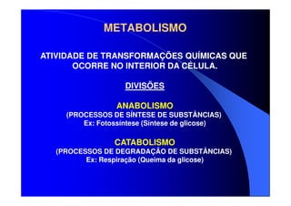 METABOLISMO
ATIVIDADE DE TRANSFORMAÇÕES QUÍMICAS QUE
OCORRE NO INTERIOR DA CÉLULA.
DIVISÕES
ANABOLISMO
(PROCESSOS DE SÍNTESE DE SUBSTÂNCIAS)
Ex: Fotossíntese (Síntese de glicose)

CATABOLISMO
(PROCESSOS DE DEGRADAÇÃO DE SUBSTÂNCIAS)
Ex: Respiração (Queima da glicose)

 