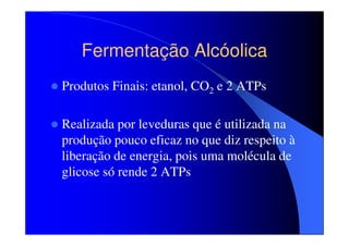 Fermentação Alcóolica
Produtos Finais: etanol, CO2 e 2 ATPs
Realizada por leveduras que é utilizada na
produção pouco eficaz no que diz respeito à
liberação de energia, pois uma molécula de
glicose só rende 2 ATPs

 