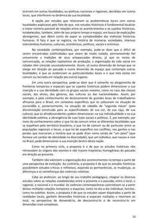 10
ocorrem em outras localidades; ou políticas nacionais e regionais, decididas em outros
locais, que interferem na dinâmica da sua localidade.
A opção por estudos que relacionam as problemáticas locais com outras
localidades explicasse pelo fato de que, nos estudos históricos é fundamental localizar
o maior número possível de relações entre os acontecimentos e os sujeitos históricos,
estabelecidas, também, além de seu próprio tempo e espaço, em busca de explicações
abrangentes, que dêem conta de expor as complexidades das vivências históricas
humanas. O fato é que se registra, na história de inúmeras sociedades, intensos
intercâmbios humanos, culturais, econômicos, políticos, sociais e artísticos.
Na sociedade contemporânea, por exemplo, pode-se dizer que é difícil de
serem encontradas coletividades que vivem de modo isolado, permanecendo fiel
unicamente a tradições de seus antepassados diretos, já que os meios de
comunicação, as relações capitalistas de produção, a organização da vida social em
cidades têm crescido assustadoramente. Assim, só numa dimensão de tempo que se
alarga em direção ao passado e numa dimensão de espaço que contempla outras
localidades, é que se evidenciam as particularidades locais e o que nela existe em
comum ou recriado em relação aos outros lugares.
Em uma outra perspectiva, pode-se dizer que é somente no alargamento de
fronteiras temporais e espaciais que os sujeitos históricos podem dimensionar a sua
inserção e a sua identidade com os grupos sociais maiores, como no caso das classes
sociais, das etnias, dos gêneros, das culturas ou das nacionalidades. Assim, por
exemplo, é pelo conhecimento do deslocamento de grandes levas de trabalhadores
africanos para o Brasil, em contextos específicos que os colocaram na situação de
escravidão e, posteriormente, na situação de cidadão de “segunda classe” (pela
discriminação construída para as especificidades de sua cor, de sua raça, de sua
cultura), que os afrodescendentes podem dimensionar, na sua individualidade e na sua
identidade coletiva, a abrangência de suas lutas sociais e políticas. É, por exemplo, por
meio do conhecimento sobre o que há de comum entre as diferentes localidades que
se espalham pelo território brasileiro, o que há de comum ou de particular entre as
populações regionais e locais, o que há de específico nos conflitos, nos ganhos e nas
perdas que marcaram a história que se pode dizer como sendo de “um povo” (que
fornece um caráter de identidade na diversidade), que um indivíduo, que nasceu e vive
no Brasil, pode dimensionar a sua inserção dentro desta nação.
Como no primeiro ciclo, a proposta é a de que os estudos históricos não
retrocedam às origens dos eventos e não tracem trajetórias homogêneas do passado
em direção ao presente.
Também não valorizem a organização dos acontecimentos no tempo a partir de
uma perspectiva de evolução. Ao contrário, a proposta é de que os estudos históricos
possibilitem estudos críticos e reflexivos, expondo as permanências, as mudanças, as
diferenças e as semelhanças das vivências coletivas.
Cabe ao professor, ao longo de seu trabalho pedagógico, integrar os diversos
estudos sobre as relações estabelecidas entre o presente e o passado, entre o local, o
regional, o nacional e o mundial. As vivências contemporâneas concretizam-se a partir
destas múltiplas relações temporais e espaciais, tanto no dia-a-dia individual, familiar,
como no coletivo. Assim, a proposta é de que os estudos sejam disparados a partir de
realidades locais, ganhem dimensões históricas e espaciais múltiplas e retornem ao
local, na perspectiva de desvendá-lo, de desconstruí-lo e de reconstruí-lo em
dimensões mais complexas.
 