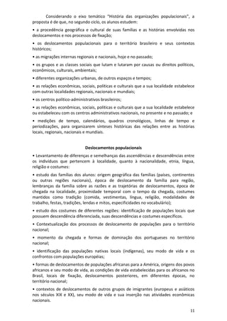 11
Considerando o eixo temático “História das organizações populacionais”, a
proposta é de que, no segundo ciclo, os alunos estudem:
• a procedência geográfica e cultural de suas famílias e as histórias envolvidas nos
deslocamentos e nos processos de fixação;
• os deslocamentos populacionais para o território brasileiro e seus contextos
históricos;
• as migrações internas regionais e nacionais, hoje e no passado;
• os grupos e as classes sociais que lutam e lutaram por causas ou direitos políticos,
econômicos, culturais, ambientais;
• diferentes organizações urbanas, de outros espaços e tempos;
• as relações econômicas, sociais, políticas e culturais que a sua localidade estabelece
com outras localidades regionais, nacionais e mundiais;
• os centros político-administrativos brasileiros;
• as relações econômicas, sociais, políticas e culturais que a sua localidade estabelece
ou estabeleceu com os centros administrativos nacionais, no presente e no passado; e
• medições de tempo, calendários, quadros cronológicos, linhas de tempo e
periodizações, para organizarem sínteses históricas das relações entre as histórias
locais, regionais, nacionais e mundiais.
Deslocamentos populacionais
• Levantamento de diferenças e semelhanças das ascendências e descendências entre
os indivíduos que pertencem à localidade, quanto à nacionalidade, etnia, língua,
religião e costumes:
• estudo das famílias dos alunos: origem geográfica das famílias (países, continentes
ou outras regiões nacionais), época de deslocamento da família para região,
lembranças da família sobre as razões e as trajetórias de deslocamentos, época de
chegada na localidade, proximidade temporal com o tempo da chegada, costumes
mantidos como tradição (comida, vestimentas, língua, religião, modalidades de
trabalho, festas, tradições, lendas e mitos, especificidades no vocabulário);
• estudo dos costumes de diferentes regiões: identificação de populações locais que
possuem descendência diferenciada, suas descendências e costumes específicos.
• Contextualização dos processos de deslocamento de populações para o território
nacional;
• momento da chegada e formas de dominação dos portugueses no território
nacional;
• identificação das populações nativas locais (indígenas), seu modo de vida e os
confrontos com populações européias;
• formas de deslocamentos de populações africanas para a América, origens dos povos
africanos e seu modo de vida, as condições de vida estabelecidas para os africanos no
Brasil, locais de fixação, deslocamentos posteriores, em diferentes épocas, no
território nacional;
• contextos de deslocamentos de outros grupos de imigrantes (europeus e asiáticos
nos séculos XIX e XX), seu modo de vida e sua inserção nas atividades econômicas
nacionais.
 