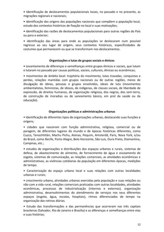 12
• Identificação de deslocamentos populacionais locais, no passado e no presente, as
migrações regionais e nacionais;
• identificação das origens das populações nacionais que compõem a população local,
estudo dos contextos históricos de fixação no local e suas motivações;
• identificação das razões de deslocamentos populacionais para outras regiões do País
ou para o exterior;
• identificação das áreas para onde as populações se deslocaram num possível
regresso ao seu lugar de origem, seus contextos históricos, especificidades de
costumes que permanecem ou que se transformam nos deslocamentos.
Organizações e lutas de grupos sociais e étnicos
• Levantamento de diferenças e semelhanças entre grupos étnicos e sociais, que lutam
e lutaram no passado por causas políticas, sociais, culturais, étnicas ou econômicas;
• movimentos de âmbito local: trajetória do movimento, lutas travadas, conquistas e
perdas, relações mantidas com grupos nacionais ou de outras regiões, meios de
divulgação de ideias, pessoas e grupos envolvidos, ideais de luta (movimentos
ambientalistas, feministas, de idosos, de indígenas, de classes sociais, de liberdade de
expressão, de direitos humanos, de organização religiosa, dos negros, dos sem-terra,
de construção de moradias ou de saneamento básico, em prol da saúde ou da
educação).
Organizações políticas e administrações urbanas
• Identificação de diferentes tipos de organizações urbanas, destacando suas funções e
origens;
• cidades que nasceram com função administrativa, religiosa, comercial ou de
paragem, de diferentes lugares do mundo e de épocas históricas diferentes, como
Cuzco, Tenochtitlán, Machu Pichu, Atenas, Pequim, Amsterdã, Paris, Nova York, e/ou
do Brasil, como Recife, Porto Alegre, Belo Horizonte, São Luís, Ouro Preto, Diamantina,
Campinas, etc.;
• estudos de organizações e distribuições dos espaços urbanos e rurais, sistemas de
defesa, de abastecimento de alimento, de fornecimento de água e escoamento de
esgoto, sistemas de comunicação, as relações comerciais, as atividades econômicas e
administrativas, as vivências cotidianas da população em diferentes épocas, medições
de tempo.
• Caracterização do espaço urbano local e suas relações com outras localidades
urbanas e rurais;
• crescimento urbano, atividades urbanas exercidas pela população e suas relações ou
não com a vida rural, relações comerciais praticadas com outras localidades, atividades
econômicas, processos de industrialização (internos e externos), organização
administrativa, desenvolvimentos do atendimento de serviços nos seus diferentes
espaços (esgoto, água, escolas, hospitais), ritmos diferenciados de tempo na
organização das rotinas diárias.
• Estudo das transformações e das permanências que ocorreram nas três capitais
brasileiras (Salvador, Rio de Janeiro e Brasília) e as diferenças e semelhanças entre elas
e suas histórias;
 