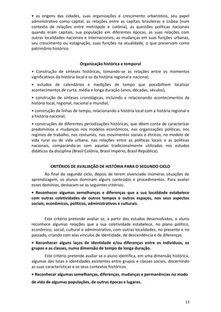 13
• as origens das cidades, suas organizações e crescimento urbanístico, seu papel
administrativo como capital, as relações entre as capitais brasileiras e Lisboa (num
contexto de relações entre metrópole e colônia), as questões políticas nacionais
quando eram capitais, sua população em diferentes épocas, as suas relações com
outras localidades nacionais e internacionais, as mudanças em suas funções urbanas,
seu crescimento ou estagnação, suas funções na atualidade, o que preservam como
patrimônio histórico.
Organização histórica e temporal
• Construção de sínteses históricas, tomando-se as relações entre os momentos
significativos da história local e os da história regional e nacional;
• estudos de calendários e medições de tempo que possibilitem localizar
acontecimentos de curta, média e longa duração (anos, décadas, séculos);
• construção de sínteses cronológicas, incluindo e relacionando acontecimentos da
história local, regional, nacional e mundial;
• construção de linhas de tempo, relacionando a história local com a história regional e
a história nacional;
• construções de diferentes periodizações históricas, que dêem conta de caracterizar
predomínios e mudanças nos modelos econômicos, nas organizações políticas, nos
regimes de trabalho, nos costumes, nos movimentos sociais e étnicos, no modelo de
vida rural ou de vida urbana, nas relações entre as políticas locais e as políticas
nacionais, comparando-as com aquelas tradicionalmente utilizadas nos estudos
didáticos da disciplina (Brasil Colônia, Brasil Império, Brasil República).
CRITÉRIOS DE AVALIAÇÃO DE HISTÓRIA PARA O SEGUNDO CICLO
Ao final do segundo ciclo, depois de terem vivenciado inúmeras situações de
aprendizagem, os alunos dominam alguns conteúdos e procedimentos. Para avaliar
esses domínios, destacam-se os seguintes critérios:
• Reconhecer algumas semelhanças e diferenças que a sua localidade estabelece
com outras coletividades de outros tempos e outros espaços, nos seus aspectos
sociais, econômicos, políticos, administrativos e culturais.
Este critério pretende avaliar se, a partir dos estudos desenvolvidos, o aluno
reconhece algumas relações que a sua coletividade estabelece, no plano político,
econômico, social, cultural e administrativo, com outras localidades, no presente e no
passado, criando com elas vínculos de identidade, de descendência e de diferenças.
• Reconhecer alguns laços de identidade e/ou diferenças entre os indivíduos, os
grupos e as classes, numa dimensão de tempo de longa duração.
Este critério pretende avaliar se o aluno identifica, em uma dimensão histórica,
algumas das lutas e identidades existentes entre grupos e classes sociais, discernindo
as suas características e os seus contextos históricos.
• Reconhecer algumas semelhanças, diferenças, mudanças e permanências no modo
de vida de algumas populações, de outras épocas e lugares.
 