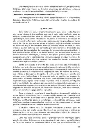 18
Este critério pretende avaliar se o aluno é capaz de identificar, em perspectivas
históricas, diferentes relações de trabalho, discernindo características, contextos,
mudanças, permanências, continuidades e descontinuidades no tempo.
. Reconhecer a diversidade de documentos históricos.
Este critério pretende avaliar se o aluno é capaz de identificar as características
básicas de documentos históricos, seus autores, momento e local de produção, e de
compará-los entre si.
QUARTO CICLO
Como no terceiro ciclo, é importante considerar que o aluno recebe, hoje em
dia, grande número de informações e que a partir delas elabora reflexões sobre as
relações presente-passado. Cabe ao professor, nos processos de ensino e de
aprendizagem, valorizar tais reflexões dos estudantes e considerar a necessidade de
elas sofrerem transformações ao longo da escolaridade. As interpretações dos alunos
acerca das relações interpessoais, sociais, econômicas, políticas e culturais, presentes
no mundo de hoje e em realidades históricas distintas, devem ser cada vez mais
críticas e estarem cada vez mais permeadas pela compreensão da diversidade, das
convivências, das contradições, das mudanças, das permanências, das continuidades e
das descontinuidades históricas no tempo. Visando uma aprendizagem que não se
limite a domínio de informações, o professor deve propor questionamentos, fornecer
dados complementares e contrastantes, estimular pesquisas, promover momentos de
socialização e debates, selecionar materiais com explicações, opiniões e argumentos
diferenciados e propor resumos coletivos.
Dando continuidade à proposta dos ciclos anteriores, são favorecidos os
trabalhos com fontes documentais e com obras que contemplam conteúdos históricos.
Podem ser desenvolvidas atividades de levantamento e de organização de informações
internas e externas às obras estudadas e de pesquisa acerca das histórias das técnicas,
das estéticas e dos suportes de registro. O confronto de informações contidas em
diversas fontes bibliográficas e documentais pode ser decisivo no processo de
conquista da autonomia intelectual dos alunos. Pode favorecer situações para que
expressem suas próprias compreensões e opiniões sobre os assuntos, investiguem
outras possibilidades de explicação para os acontecimentos estudados, considerem a
autoria das obras e seus contextos de produção, realizem entrevistas, levantamentos e
organizações de dados, pesquisem em bibliotecas e museus e, além disso, observem,
comparem e analisem espaços públicos e privados.
Como os estudantes nessa faixa de idade já estão prestes a adquirir o direito ao
voto e alguns já o adquiriram, é importante estimulá-los a questionar o presente, para
que possam discernir as relações sociais e políticas atuais a partir de perspectivas
históricas, identificando possíveis semelhanças ou discordâncias, construindo suas
opiniões e estando atentos para localizar nos discursos, nas propagandas e nas práticas
políticas propostas e atitudes coerentes e/ou contraditórias.
O estudo da História, nessa faixa de idade, pode abordar os temas a partir de
uma perspectiva mais geral e teórica, não deixando de considerar que as análises, as
interpretações e os conceitos históricos são construídos a partir de estudos de
realidades concretas situadas no fluxo temporal.
Como nos ciclos anteriores, cabe ao professor fornecer informações sobre
padrões de medida de tempo, que sejam estruturantes para que os alunos localizem
os fatos e os sujeitos nas respectivas épocas e para que possam discerni-los por
 