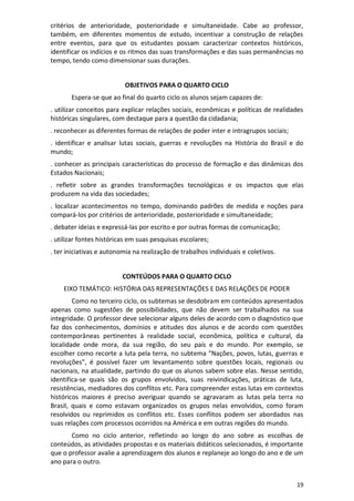 19
critérios de anterioridade, posterioridade e simultaneidade. Cabe ao professor,
também, em diferentes momentos de estudo, incentivar a construção de relações
entre eventos, para que os estudantes possam caracterizar contextos históricos,
identificar os indícios e os ritmos das suas transformações e das suas permanências no
tempo, tendo como dimensionar suas durações.
OBJETIVOS PARA O QUARTO CICLO
Espera-se que ao final do quarto ciclo os alunos sejam capazes de:
. utilizar conceitos para explicar relações sociais, econômicas e políticas de realidades
históricas singulares, com destaque para a questão da cidadania;
. reconhecer as diferentes formas de relações de poder inter e intragrupos sociais;
. identificar e analisar lutas sociais, guerras e revoluções na História do Brasil e do
mundo;
. conhecer as principais características do processo de formação e das dinâmicas dos
Estados Nacionais;
. refletir sobre as grandes transformações tecnológicas e os impactos que elas
produzem na vida das sociedades;
. localizar acontecimentos no tempo, dominando padrões de medida e noções para
compará-los por critérios de anterioridade, posterioridade e simultaneidade;
. debater ideias e expressá-las por escrito e por outras formas de comunicação;
. utilizar fontes históricas em suas pesquisas escolares;
. ter iniciativas e autonomia na realização de trabalhos individuais e coletivos.
CONTEÚDOS PARA O QUARTO CICLO
EIXO TEMÁTICO: HISTÓRIA DAS REPRESENTAÇÕES E DAS RELAÇÕES DE PODER
Como no terceiro ciclo, os subtemas se desdobram em conteúdos apresentados
apenas como sugestões de possibilidades, que não devem ser trabalhados na sua
integridade. O professor deve selecionar alguns deles de acordo com o diagnóstico que
faz dos conhecimentos, domínios e atitudes dos alunos e de acordo com questões
contemporâneas pertinentes à realidade social, econômica, política e cultural, da
localidade onde mora, da sua região, do seu país e do mundo. Por exemplo, se
escolher como recorte a luta pela terra, no subtema “Nações, povos, lutas, guerras e
revoluções”, é possível fazer um levantamento sobre questões locais, regionais ou
nacionais, na atualidade, partindo do que os alunos sabem sobre elas. Nesse sentido,
identifica-se quais são os grupos envolvidos, suas reivindicações, práticas de luta,
resistências, mediadores dos conflitos etc. Para compreender estas lutas em contextos
históricos maiores é preciso averiguar quando se agravaram as lutas pela terra no
Brasil, quais e como estavam organizados os grupos nelas envolvidos, como foram
resolvidos ou reprimidos os conflitos etc. Esses conflitos podem ser abordados nas
suas relações com processos ocorridos na América e em outras regiões do mundo.
Como no ciclo anterior, refletindo ao longo do ano sobre as escolhas de
conteúdos, as atividades propostas e os materiais didáticos selecionados, é importante
que o professor avalie a aprendizagem dos alunos e replaneje ao longo do ano e de um
ano para o outro.
 