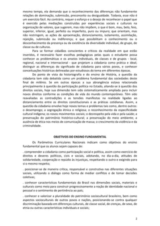 2
mesmo tempo, ela demanda que o reconhecimento das diferenças não fundamente
relações de dominação, submissão, preconceito ou desigualdade. Todavia, esse não é
um exercício fácil. Ao contrário, requer o esforço e o desejo de reconhecer o papel que
é exercido pelas mediações construídas por experiências sociais e culturais na
organização de valores, que sugerem, mas não impõem, o que é bom, mau, belo, feio,
superior, inferior, igual, perfeito ou imperfeito, puro ou impuro; que orientam, mas
não restringem, as ações de aproximação, distanciamento, isolamento, assimilação,
rejeição, submissão ou indiferença; e que possibilitam o conhecimento ou o
desconhecimento da presença ou da existência da diversidade individual, de grupo, de
classe ou de culturas.
Para se formar cidadãos conscientes e críticos da realidade em que estão
inseridos, é necessário fazer escolhas pedagógicas pelas quais o estudante possa
conhecer as problemáticas e os anseios individuais, de classes e de grupos - local,
regional, nacional e internacional - que projetam a cidadania como prática e ideal;
distinguir as diferenças do significado de cidadania para vários povos, e conhecer
conceituações históricas delineadas por estudiosos do tema em diferentes épocas.
Do ponto de vista da historiografia e do ensino de História, a questão da
cidadania tem sido debatida como um problema fundamental das sociedades deste
final de milênio. Se em outras épocas a sua abrangência estava relacionada
principalmente à questão da participação política no Estado, aliando-se à questão dos
direitos sociais, hoje sua dimensão tem sido sistematicamente ampliada para incluir
novos direitos conforme as condições de vida do mundo contemporâneo. Têm sido
reavaliadas as contradições e as tensões manifestas na realidade ligadas ao
distanciamento entre os direitos constitucionais e as práticas cotidianas. Assim, a
questão da cidadania envolve hoje novos temas e problemas tais como, dentre outros:
o desemprego; a segregação étnica e religiosa; o reconhecimento da especificidade
cultural indígena; os novos movimentos sociais; o desrespeito pela vida e pela saúde; a
preservação do patrimônio histórico-cultural; a preservação do meio ambiente; a
ausência de ética nos meios de comunicação de massa; o crescimento da violência e da
criminalidade.
OBJETIVOS DO ENSINO FUNDAMENTAL
Os Parâmetros Curriculares Nacionais indicam como objetivos do ensino
fundamental que os alunos sejam capazes de:
. compreender a cidadania como participação social e política, assim como exercício de
direitos e deveres políticos, civis e sociais, adotando, no dia-a-dia, atitudes de
solidariedade, cooperação e repúdio às injustiças, respeitando o outro e exigindo para
si o mesmo respeito;
. posicionar-se de maneira crítica, responsável e construtiva nas diferentes situações
sociais, utilizando o diálogo como forma de mediar conflitos e de tomar decisões
coletivas;
. conhecer características fundamentais do Brasil nas dimensões sociais, materiais e
culturais como meio para construir progressivamente a noção de identidade nacional e
pessoal e o sentimento de pertinência ao país;
. conhecer e valorizar a pluralidade do patrimônio sociocultural brasileiro, bem como
aspectos socioculturais de outros povos e nações, posicionando-se contra qualquer
discriminação baseada em diferenças culturais, de classe social, de crenças, de sexo, de
etnia ou outras características individuais e sociais;
 