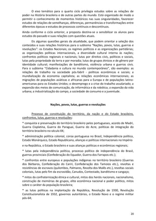 20
O eixo temático para o quarto ciclo privilegia estudos sobre as relações de
poder na História brasileira e de outras partes do mundo. Está organizado de modo a
permitir o conhecimento de momentos históricos nas suas singularidades, favorecer
estudos de relações de semelhanças, diferenças, permanências e transformações entre
diferentes épocas e estudos de processos contínuos e descontínuos.
Ainda conforme o ciclo anterior, a proposta destina-se a sensibilizar os alunos para
estudos do passado e suas relações com questões atuais.
Eis algumas questões gerais da atualidade, que podem orientar a seleção dos
conteúdos e suas relações históricas para o subtema “Nações, povos, lutas, guerras e
revoluções”: os Estados Nacionais; os regimes políticos e as organizações partidárias;
as organizações políticas internacionais, a diversidade cultural interna às nações;
confrontos políticos regionais e nacionais; lutas por direitos civis, políticos e sociais,
lutas pela propriedade da terra e por moradia; lutas de grupos étnicos e de gênero por
identidade cultural; manifestações de banditismo, violência urbana e guerras civis.
Para o subtema “Cidadania e cultura no mundo contemporâneo”, são exemplos: as
relações de trabalho na sociedade pós-fabril - políticas econômicas e sociais; a
mundialização da economia capitalista; as relações econômicas internacionais; as
migrações de populações asiáticas e africanas para a Europa e de populações latino-
americanas para os Estados Unidos; o desemprego e a crise do trabalho assalariado; a
expansão dos meios de comunicação, da informática e da robótica; a expansão da vida
urbana; a industrialização do campo, a sociedade de consumo e a juventude.
Nações, povos, lutas, guerras e revoluções
Processo de constituição do território, da nação e do Estado brasileiro,
confrontos, lutas, guerras e revoluções:
* conquista e preservação do território brasileiro pelos portugueses, acordo de Madri,
Guerra Cisplatina, Guerra do Paraguai, Guerra do Acre, políticas de integração do
território brasileiro no século XX;
* administração política colonial, coroa portuguesa no Brasil, Independência política,
Estado Monárquico, Estado Republicano, alianças e políticas internacionais no Império
e na República, o Estado brasileiro e suas alianças políticas e econômicas regionais;
* lutas pela independência política, processo político de independência do Brasil,
guerras provinciais (Confederação do Equador, Guerra dos Farrapos etc.);
* confrontos entre europeus e populações indígenas no território brasileiro (Guerras
dos Bárbaros, Confederação do Cariri, Confederação dos Tamoios etc.), revoltas e
resistências de escravos (quilombos, Palmares, Revolta dos Malês etc.), revoltas sociais
coloniais, lutas pelo fim da escravidão, Canudos, Contestado, banditismo e cangaço;
* mitos da confraternização étnica e cultural, mitos dos heróis nacionais, nacionalismo,
construção de memórias de grupos, elite econômica nacional e poder político, mitos
sobre o caráter da população brasileira;
* as lutas políticas na implantação da República, Revolução de 1930, Revolução
Constitucionalista de 1932, governos autoritários, o Estado Novo e o regime militar
pós-64;
 