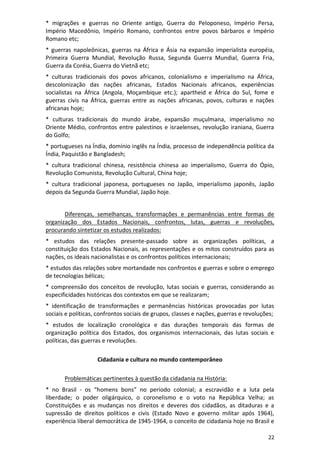 22
* migrações e guerras no Oriente antigo, Guerra do Peloponeso, Império Persa,
Império Macedônio, Império Romano, confrontos entre povos bárbaros e Império
Romano etc;
* guerras napoleônicas, guerras na África e Ásia na expansão imperialista européia,
Primeira Guerra Mundial, Revolução Russa, Segunda Guerra Mundial, Guerra Fria,
Guerra da Coréia, Guerra do Vietnã etc;
* culturas tradicionais dos povos africanos, colonialismo e imperialismo na África,
descolonização das nações africanas, Estados Nacionais africanos, experiências
socialistas na África (Angola, Moçambique etc.); apartheid e África do Sul, fome e
guerras civis na África, guerras entre as nações africanas, povos, culturas e nações
africanas hoje;
* culturas tradicionais do mundo árabe, expansão muçulmana, imperialismo no
Oriente Médio, confrontos entre palestinos e israelenses, revolução iraniana, Guerra
do Golfo;
* portugueses na Índia, domínio inglês na Índia, processo de independência política da
Índia, Paquistão e Bangladesh;
* cultura tradicional chinesa, resistência chinesa ao imperialismo, Guerra do Ópio,
Revolução Comunista, Revolução Cultural, China hoje;
* cultura tradicional japonesa, portugueses no Japão, imperialismo japonês, Japão
depois da Segunda Guerra Mundial, Japão hoje.
Diferenças, semelhanças, transformações e permanências entre formas de
organização dos Estados Nacionais, confrontos, lutas, guerras e revoluções,
procurando sintetizar os estudos realizados:
* estudos das relações presente-passado sobre as organizações políticas, a
constituição dos Estados Nacionais, as representações e os mitos construídos para as
nações, os ideais nacionalistas e os confrontos políticos internacionais;
* estudos das relações sobre mortandade nos confrontos e guerras e sobre o emprego
de tecnologias bélicas;
* compreensão dos conceitos de revolução, lutas sociais e guerras, considerando as
especificidades históricas dos contextos em que se realizaram;
* identificação de transformações e permanências históricas provocadas por lutas
sociais e políticas, confrontos sociais de grupos, classes e nações, guerras e revoluções;
* estudos de localização cronológica e das durações temporais das formas de
organização política dos Estados, dos organismos internacionais, das lutas sociais e
políticas, das guerras e revoluções.
Cidadania e cultura no mundo contemporâneo
Problemáticas pertinentes à questão da cidadania na História:
* no Brasil - os “homens bons” no período colonial; a escravidão e a luta pela
liberdade; o poder oligárquico, o coronelismo e o voto na República Velha; as
Constituições e as mudanças nos direitos e deveres dos cidadãos, as ditaduras e a
supressão de direitos políticos e civis (Estado Novo e governo militar após 1964),
experiência liberal democrática de 1945-1964, o conceito de cidadania hoje no Brasil e
 