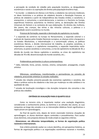 23
a percepção da condição de cidadão pela população brasileira, as desigualdades
econômicas e sociais e as aspirações de direitos pela população brasileira hoje;
* no mundo - a cidadania em Atenas e em Roma; a cidadania nas comunas medievais;
os ideais iluministas e as práticas de cidadania durante a Revolução Francesa; as
práticas de cidadania a partir da independência dos Estados Unidos; o socialismo, o
anarquismo, o comunismo, a social-democracia, o nazismo e o fascismo na Europa,
experiências históricas autoritárias na América Latina, as declarações dos Direitos
Universais do Homem e os contextos de suas elaborações. Os direitos das mulheres,
dos jovens, das crianças, das etnias e das minorias culturais, a pobreza e a
desigualdade social e econômica no mundo.
Processo de formação, expansão e dominação do capitalismo no mundo:
* a expansão do comércio na Europa no Renascimento, a expansão colonial e o
acúmulo de riquezas pelos Estados Nacionais europeus, as alianças entre a burguesia e
os Estados Absolutistas, a industrialização e a concentração urbana, as políticas
econômicas liberais, a divisão internacional do trabalho, os projetos socialistas, o
imperialismo europeu e o capitalismo monopolista, a expansão imperialista norte-
americana, os países socialistas e comunistas, a crise do capitalismo na década de 30, a
divisão do mundo nos blocos capitalista e socialista, as crises do capitalismo nas
décadas de 70 e 80, desestruturação do mundo socialista, etc.;
Problemáticas pertinentes à cultura contemporânea:
* rádio, televisão, livros, jornais, revistas, cinema, computador, propaganda, criação
artística.
Diferenças, semelhanças, transformações e permanências no conceito de
cidadania, procurando sintetizar os estudos realizados:
* estudos das relações presente-passado das economias capitalista e socialista, das
ideias e práticas acerca da cidadania e das lutas por mudanças na vida cotidiana e na
qualidade de vida;
* estudos de localização cronológica e das durações temporais dos conceitos e das
práticas dos cidadãos.
CRITÉRIOS DE AVALIAÇÃO PARA O QUARTO CICLO
Como no terceiro ciclo, é importante realizar uma avaliação diagnóstica,
considerando o conhecimento prévio, os domínios e as atitudes dos alunos, as suas
conquistas ao longo dos estudos e se as intervenções didáticas foram significativas e
repercutiram em aprendizagens.
Ao final do quarto ciclo, depois de terem vivenciado inúmeras situações de
aprendizagem, os alunos dominam alguns conteúdos e procedimentos. Para avaliar
esses domínios, esta proposta destaca de modo amplo os seguintes critérios:
. Dimensionar, em diferentes temporalidades, as formas de organização política
nacionais e internacionais.
Este critério pretende avaliar se o aluno identifica, em perspectiva histórica, as
formas de organização política e as organizações econômicas nacionais e mundiais,
 