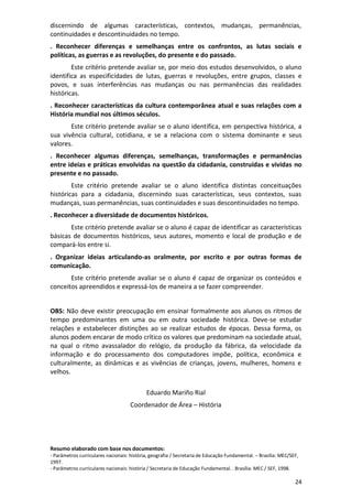 24
discernindo de algumas características, contextos, mudanças, permanências,
continuidades e descontinuidades no tempo.
. Reconhecer diferenças e semelhanças entre os confrontos, as lutas sociais e
políticas, as guerras e as revoluções, do presente e do passado.
Este critério pretende avaliar se, por meio dos estudos desenvolvidos, o aluno
identifica as especificidades de lutas, guerras e revoluções, entre grupos, classes e
povos, e suas interferências nas mudanças ou nas permanências das realidades
históricas.
. Reconhecer características da cultura contemporânea atual e suas relações com a
História mundial nos últimos séculos.
Este critério pretende avaliar se o aluno identifica, em perspectiva histórica, a
sua vivência cultural, cotidiana, e se a relaciona com o sistema dominante e seus
valores.
. Reconhecer algumas diferenças, semelhanças, transformações e permanências
entre ideias e práticas envolvidas na questão da cidadania, construídas e vividas no
presente e no passado.
Este critério pretende avaliar se o aluno identifica distintas conceituações
históricas para a cidadania, discernindo suas características, seus contextos, suas
mudanças, suas permanências, suas continuidades e suas descontinuidades no tempo.
. Reconhecer a diversidade de documentos históricos.
Este critério pretende avaliar se o aluno é capaz de identificar as características
básicas de documentos históricos, seus autores, momento e local de produção e de
compará-los entre si.
. Organizar ideias articulando-as oralmente, por escrito e por outras formas de
comunicação.
Este critério pretende avaliar se o aluno é capaz de organizar os conteúdos e
conceitos apreendidos e expressá-los de maneira a se fazer compreender.
OBS: Não deve existir preocupação em ensinar formalmente aos alunos os ritmos de
tempo predominantes em uma ou em outra sociedade histórica. Deve-se estudar
relações e estabelecer distinções ao se realizar estudos de épocas. Dessa forma, os
alunos podem encarar de modo crítico os valores que predominam na sociedade atual,
na qual o ritmo avassalador do relógio, da produção da fábrica, da velocidade da
informação e do processamento dos computadores impõe, política, econômica e
culturalmente, as dinâmicas e as vivências de crianças, jovens, mulheres, homens e
velhos.
Eduardo Mariño Rial
Coordenador de Área – História
Resumo elaborado com base nos documentos:
- Parâmetros curriculares nacionais: história, geografia / Secretaria de Educação Fundamental. – Brasília: MEC/SEF,
1997.
- Parâmetros curriculares nacionais: história / Secretaria de Educação Fundamental. . Brasília: MEC / SEF, 1998.
 