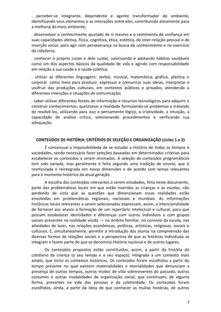 3
. perceber-se integrante, dependente e agente transformador do ambiente,
identificando seus elementos e as interações entre eles, contribuindo ativamente para
a melhoria do meio ambiente;
. desenvolver o conhecimento ajustado de si mesmo e o sentimento de confiança em
suas capacidades afetiva, física, cognitiva, ética, estética, de inter-relação pessoal e de
inserção social, para agir com perseverança na busca de conhecimento e no exercício
da cidadania;
. conhecer o próprio corpo e dele cuidar, valorizando e adotando hábitos saudáveis
como um dos aspectos básicos da qualidade de vida e agindo com responsabilidade
em relação à sua saúde e à saúde coletiva;
. utilizar as diferentes linguagens: verbal, musical, matemática, gráfica, plástica e
corporal como meio para produzir, expressar e comunicar suas ideias, interpretar e
usufruir das produções culturais, em contextos públicos e privados, atendendo a
diferentes intenções e situações de comunicação;
. saber utilizar diferentes fontes de informação e recursos tecnológicos para adquirir e
construir conhecimentos; questionar a realidade formulando-se problemas e tratando
de resolvê-los, utilizando para isso o pensamento lógico, a criatividade, a intuição, a
capacidade de análise crítica, selecionando procedimentos e verificando sua
adequação.
CONTEÚDOS DE HISTÓRIA: CRITÉRIOS DE SELEÇÃO E ORGANIZAÇÃO (ciclos 1 e 2)
É consensual a impossibilidade de se estudar a História de todos os tempos e
sociedades, sendo necessário fazer seleções baseadas em determinados critérios para
estabelecer os conteúdos a serem ensinados. A seleção de conteúdos programáticos
tem sido variada, mas geralmente é feita segundo uma tradição de ensino, que é
rearticulada e reintegrada em novas dimensões e de acordo com temas relevantes
para o momento histórico da atual geração.
A escolha dos conteúdos relevantes a serem estudados, feita neste documento,
parte das problemáticas locais em que estão inseridas as crianças e as escolas, não
perdendo de vista que as questões que dimensionam essas realidades estão
envolvidas em problemáticas regionais, nacionais e mundiais. As informações
históricas locais relevantes a serem selecionadas expressam, assim, a intencionalidade
de fornecer aos alunos a formação de um repertório intelectual e cultural, para que
possam estabelecer identidades e diferenças com outros indivíduos e com grupos
sociais presentes na realidade vivida — no âmbito familiar, no convívio da escola, nas
atividades de lazer, nas relações econômicas, políticas, artísticas, religiosas, sociais e
culturais. E, simultaneamente, permitir a introdução dos alunos na compreensão das
diversas formas de relações sociais e a perspectiva de que as histórias individuais se
integram e fazem parte do que se denomina História nacional e de outros lugares.
Os conteúdos propostos estão constituídos, assim, a partir da história do
cotidiano da criança (o seu tempo e o seu espaço), integrada a um contexto mais
amplo, que inclui os contextos históricos. Os conteúdos foram escolhidos a partir do
tempo presente no qual existem materialidades e mentalidades que denunciam a
presença de outros tempos, outros modos de vida sobreviventes do passado, outros
costumes e outras modalidades de organização social, que continuam, de alguma
forma, presentes na vida das pessoas e da coletividade. Os conteúdos foram
escolhidos, ainda, a partir da ideia de que conhecer as muitas histórias, de outros
 
