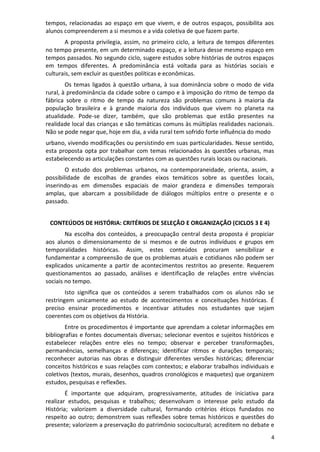 4
tempos, relacionadas ao espaço em que vivem, e de outros espaços, possibilita aos
alunos compreenderem a si mesmos e a vida coletiva de que fazem parte.
A proposta privilegia, assim, no primeiro ciclo, a leitura de tempos diferentes
no tempo presente, em um determinado espaço, e a leitura desse mesmo espaço em
tempos passados. No segundo ciclo, sugere estudos sobre histórias de outros espaços
em tempos diferentes. A predominância está voltada para as histórias sociais e
culturais, sem excluir as questões políticas e econômicas.
Os temas ligados à questão urbana, à sua dominância sobre o modo de vida
rural, à predominância da cidade sobre o campo e à imposição do ritmo de tempo da
fábrica sobre o ritmo de tempo da natureza são problemas comuns à maioria da
população brasileira e à grande maioria dos indivíduos que vivem no planeta na
atualidade. Pode-se dizer, também, que são problemas que estão presentes na
realidade local das crianças e são temáticas comuns às múltiplas realidades nacionais.
Não se pode negar que, hoje em dia, a vida rural tem sofrido forte influência do modo
urbano, vivendo modificações ou persistindo em suas particularidades. Nesse sentido,
esta proposta opta por trabalhar com temas relacionados às questões urbanas, mas
estabelecendo as articulações constantes com as questões rurais locais ou nacionais.
O estudo dos problemas urbanos, na contemporaneidade, orienta, assim, a
possibilidade de escolhas de grandes eixos temáticos sobre as questões locais,
inserindo-as em dimensões espaciais de maior grandeza e dimensões temporais
amplas, que abarcam a possibilidade de diálogos múltiplos entre o presente e o
passado.
CONTEÚDOS DE HISTÓRIA: CRITÉRIOS DE SELEÇÃO E ORGANIZAÇÃO (CICLOS 3 E 4)
Na escolha dos conteúdos, a preocupação central desta proposta é propiciar
aos alunos o dimensionamento de si mesmos e de outros indivíduos e grupos em
temporalidades históricas. Assim, estes conteúdos procuram sensibilizar e
fundamentar a compreensão de que os problemas atuais e cotidianos não podem ser
explicados unicamente a partir de acontecimentos restritos ao presente. Requerem
questionamentos ao passado, análises e identificação de relações entre vivências
sociais no tempo.
Isto significa que os conteúdos a serem trabalhados com os alunos não se
restringem unicamente ao estudo de acontecimentos e conceituações históricas. É
preciso ensinar procedimentos e incentivar atitudes nos estudantes que sejam
coerentes com os objetivos da História.
Entre os procedimentos é importante que aprendam a coletar informações em
bibliografias e fontes documentais diversas; selecionar eventos e sujeitos históricos e
estabelecer relações entre eles no tempo; observar e perceber transformações,
permanências, semelhanças e diferenças; identificar ritmos e durações temporais;
reconhecer autorias nas obras e distinguir diferentes versões históricas; diferenciar
conceitos históricos e suas relações com contextos; e elaborar trabalhos individuais e
coletivos (textos, murais, desenhos, quadros cronológicos e maquetes) que organizem
estudos, pesquisas e reflexões.
É importante que adquiram, progressivamente, atitudes de iniciativa para
realizar estudos, pesquisas e trabalhos; desenvolvam o interesse pelo estudo da
História; valorizem a diversidade cultural, formando critérios éticos fundados no
respeito ao outro; demonstrem suas reflexões sobre temas históricos e questões do
presente; valorizem a preservação do patrimônio sociocultural; acreditem no debate e
 