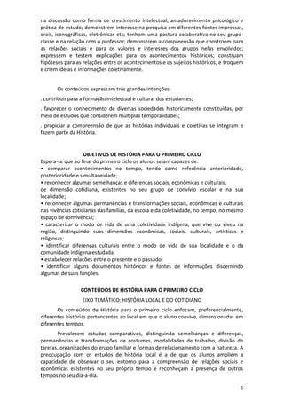 5
na discussão como forma de crescimento intelectual, amadurecimento psicológico e
prática de estudo; demonstrem interesse na pesquisa em diferentes fontes impressas,
orais, iconográficas, eletrônicas etc; tenham uma postura colaborativa no seu grupo-
classe e na relação com o professor; demonstrem a compreensão que constroem para
as relações sociais e para os valores e interesses dos grupos nelas envolvidos;
expressem e testem explicações para os acontecimentos históricos; construam
hipóteses para as relações entre os acontecimentos e os sujeitos históricos; e troquem
e criem ideias e informações coletivamente.
Os conteúdos expressam três grandes intenções:
. contribuir para a formação intelectual e cultural dos estudantes;
. favorecer o conhecimento de diversas sociedades historicamente constituídas, por
meio de estudos que considerem múltiplas temporalidades;
. propiciar a compreensão de que as histórias individuais e coletivas se integram e
fazem parte da História.
OBJETIVOS DE HISTÓRIA PARA O PRIMEIRO CICLO
Espera-se que ao final do primeiro ciclo os alunos sejam capazes de:
• comparar acontecimentos no tempo, tendo como referência anterioridade,
posterioridade e simultaneidade;
• reconhecer algumas semelhanças e diferenças sociais, econômicas e culturais,
de dimensão cotidiana, existentes no seu grupo de convívio escolar e na sua
localidade;
• reconhecer algumas permanências e transformações sociais, econômicas e culturais
nas vivências cotidianas das famílias, da escola e da coletividade, no tempo, no mesmo
espaço de convivência;
• caracterizar o modo de vida de uma coletividade indígena, que vive ou viveu na
região, distinguindo suas dimensões econômicas, sociais, culturais, artísticas e
religiosas;
• identificar diferenças culturais entre o modo de vida de sua localidade e o da
comunidade indígena estudada;
• estabelecer relações entre o presente e o passado;
• identificar alguns documentos históricos e fontes de informações discernindo
algumas de suas funções.
CONTEÚDOS DE HISTÓRIA PARA O PRIMEIRO CICLO
EIXO TEMÁTICO: HISTÓRIA LOCAL E DO COTIDIANO
Os conteúdos de História para o primeiro ciclo enfocam, preferencialmente,
diferentes histórias pertencentes ao local em que o aluno convive, dimensionadas em
diferentes tempos.
Prevalecem estudos comparativos, distinguindo semelhanças e diferenças,
permanências e transformações de costumes, modalidades de trabalho, divisão de
tarefas, organizações do grupo familiar e formas de relacionamento com a natureza. A
preocupação com os estudos de história local é a de que os alunos ampliem a
capacidade de observar o seu entorno para a compreensão de relações sociais e
econômicas existentes no seu próprio tempo e reconheçam a presença de outros
tempos no seu dia-a-dia.
 