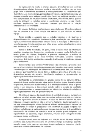 6
Ao ingressarem na escola, as crianças passam a diversificar os seus convívios,
ultrapassando as relações de âmbito familiar e interagindo, também, com um outro
grupo social — estudantes, educadores e outros profissionais —, caracterizado pela
diversidade, e, ao mesmo tempo, por relações entre iguais. A própria classe possui um
histórico no qual o aluno terá participação ativa. Sendo um ambiente que abarca uma
dada complexidade, os estudos históricos aprofundam, inicialmente, temas que dão
conta de distinguir as relações sociais e econômicas submersa nessas relações
escolares, ampliando-as para dimensões coletivas, que abarcam as relações
estabelecidas na sua localidade.
Os estudos da história local conduzem aos estudos dos diferentes modos de
viver no presente e em outros tempos, que existem ou que existiram no mesmo
espaço.
Nesse sentido, a proposta para os estudos históricos é de favorecer o
desenvolvimento das capacidades de diferenciação e identificação, com a intenção de
expor as permanências de costumes e relações sociais, as mudanças, as diferenças e as
semelhanças das vivências coletivas, sem julgar grupos sociais, classificando-os como
mais “evoluídos” ou “atrasados”.
Como se trata de estudos, em parte, sobre a história local, as informações
propiciam pesquisas com depoimentos e relatos de pessoas da escola, da família e de
outros grupos de convívio, fotografias e gravuras, observações e análises de
comportamentos sociais e de obras humanas: habitações, utensílios caseiros,
ferramentas de trabalho, vestimentas, produção de alimentos, brincadeiras, músicas,
jogos, entre outros.
Considerando o eixo temático “História local e do cotidiano”, a proposta é a de
que, no primeiro ciclo, os alunos iniciem seus estudos históricos no presente, mediante
a identificação das diferenças e das semelhanças existentes entre eles, suas famílias e
as pessoas que trabalham na escola. Com os dados do presente, a proposta é que
desenvolvam estudos do passado, identificando mudanças e permanências nas
organizações familiares e educacionais.
Conhecendo as características dos grupos sociais de seu convívio diário, a
proposta é de que ampliem estudos sobre o viver de outros grupos da sua localidade
no presente, identificando as semelhanças e as diferenças existentes entre os grupos
sociais e seus costumes; e desenvolvam estudos sobre o passado da localidade,
identificando as mudanças e as permanências nos hábitos, nas relações de trabalho, na
organização urbana ou rural em que convivem, etc.
Identificando algumas das características da sociedade em que os alunos vivem,
podem-se introduzir estudos sobre uma comunidade indígena que habita ou habitava
a mesma região onde moram atualmente. A opção de introduzir estudos de povos
indígenas é relevante por terem sido os primeiros habitantes das terras brasileiras e,
até hoje, terem conseguido manter formas de relações sociais diferentes das que são
predominantes no Brasil. A preocupação em identificar os grupos indígenas que
habitam ou habitaram a região próxima do convívio dos alunos é a de possibilitar a
compreensão da existência de diferenças entre os próprios grupos indígenas, com
especificidades de costumes, línguas diferentes, evitando criar a imagem do índio
como povo único e sem história.
O conhecimento sobre os costumes e as relações sociais de povos indígenas
possibilita aos alunos dimensionarem, em um tempo longo, as mudanças ocorridas
naquele espaço onde vivem e, ao mesmo tempo, conhecerem costumes, relações
sociais e de trabalho diferentes do seu cotidiano.
 