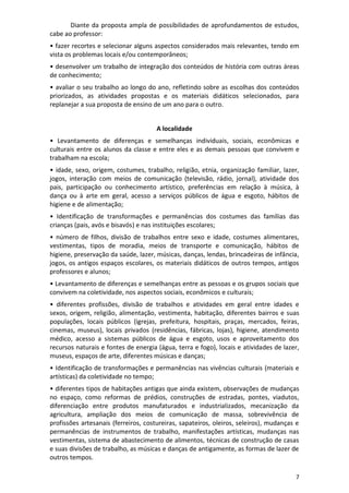 7
Diante da proposta ampla de possibilidades de aprofundamentos de estudos,
cabe ao professor:
• fazer recortes e selecionar alguns aspectos considerados mais relevantes, tendo em
vista os problemas locais e/ou contemporâneos;
• desenvolver um trabalho de integração dos conteúdos de história com outras áreas
de conhecimento;
• avaliar o seu trabalho ao longo do ano, refletindo sobre as escolhas dos conteúdos
priorizados, as atividades propostas e os materiais didáticos selecionados, para
replanejar a sua proposta de ensino de um ano para o outro.
A localidade
• Levantamento de diferenças e semelhanças individuais, sociais, econômicas e
culturais entre os alunos da classe e entre eles e as demais pessoas que convivem e
trabalham na escola;
• idade, sexo, origem, costumes, trabalho, religião, etnia, organização familiar, lazer,
jogos, interação com meios de comunicação (televisão, rádio, jornal), atividade dos
pais, participação ou conhecimento artístico, preferências em relação à música, à
dança ou à arte em geral, acesso a serviços públicos de água e esgoto, hábitos de
higiene e de alimentação;
• Identificação de transformações e permanências dos costumes das famílias das
crianças (pais, avós e bisavós) e nas instituições escolares;
• número de filhos, divisão de trabalhos entre sexo e idade, costumes alimentares,
vestimentas, tipos de moradia, meios de transporte e comunicação, hábitos de
higiene, preservação da saúde, lazer, músicas, danças, lendas, brincadeiras de infância,
jogos, os antigos espaços escolares, os materiais didáticos de outros tempos, antigos
professores e alunos;
• Levantamento de diferenças e semelhanças entre as pessoas e os grupos sociais que
convivem na coletividade, nos aspectos sociais, econômicos e culturais;
• diferentes profissões, divisão de trabalhos e atividades em geral entre idades e
sexos, origem, religião, alimentação, vestimenta, habitação, diferentes bairros e suas
populações, locais públicos (igrejas, prefeitura, hospitais, praças, mercados, feiras,
cinemas, museus), locais privados (residências, fábricas, lojas), higiene, atendimento
médico, acesso a sistemas públicos de água e esgoto, usos e aproveitamento dos
recursos naturais e fontes de energia (água, terra e fogo), locais e atividades de lazer,
museus, espaços de arte, diferentes músicas e danças;
• Identificação de transformações e permanências nas vivências culturais (materiais e
artísticas) da coletividade no tempo;
• diferentes tipos de habitações antigas que ainda existem, observações de mudanças
no espaço, como reformas de prédios, construções de estradas, pontes, viadutos,
diferenciação entre produtos manufaturados e industrializados, mecanização da
agricultura, ampliação dos meios de comunicação de massa, sobrevivência de
profissões artesanais (ferreiros, costureiras, sapateiros, oleiros, seleiros), mudanças e
permanências de instrumentos de trabalho, manifestações artísticas, mudanças nas
vestimentas, sistema de abastecimento de alimentos, técnicas de construção de casas
e suas divisões de trabalho, as músicas e danças de antigamente, as formas de lazer de
outros tempos.
 