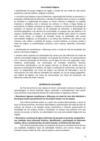 8
Comunidade indígena
• Identificação do grupo indígena da região e estudo do seu modo de vida social,
econômico, cultural, político, religioso e artístico;
• o território que habitam e que já habitaram, organização das famílias e parentesco, a
produção e distribuição de alimentos, a divisão de trabalho entre os sexos e as idades,
as moradias e a organização do espaço, os rituais culturais e religiosos, as relações
materiais e simbólicas com a natureza (os animais e a flora), a língua falada, as
vestimentas, os hábitos cotidianos de higiene, a medicina, as técnicas de produção de
artefatos, as técnicas de coleta ou de produção de alimentos, a delimitação do
território geográfico e de domínio da comunidade, os espaços que são públicos e os
espaços considerados privados, as transformações sofridas pela cultura no contato
com outros povos, as relações de amizade, trocas ou identidade com outras
comunidades indígenas, as brincadeiras e as rotinas das mulheres, dos homens, das
crianças e dos velhos, a medição do tempo, o contar histórias, as crenças, lendas e
mitos de origem, as manifestações artísticas, como músicas, desenhos, artesanato,
danças;
• Identificação de semelhanças e diferenças entre o modo de vida da localidade dos
alunos e da cultura indígena;
• existem vários aspectos da coletividade dos alunos que são diferentes do modo de
vida da comunidade indígena estudada: na ocupação do território, no relacionamento
com a natureza (produção de alimentos, uso da água, do solo e da vegetação, mitos,
medicina, preservação), nas construções de moradias (materiais, técnicas,
construtores, distribuição e uso do espaço interno), na divisão de tarefas entre as
pessoas na realização de trabalhos, nos tipos e confecção de vestimentas, nos tipos de
lazer, na religiosidade, nos mitos de origem, nas técnicas de fabricação e uso de
instrumentos nas mais diversas atividades de trabalho, no uso do espaço geográfico,
nos hábitos de higiene, nos meios de comunicação, nos meios de transporte, nos
diferentes modos de medir o tempo.
CRITÉRIOS DE AVALIAÇÃO
Ao final do primeiro ciclo, depois de terem vivenciados inúmeras situações de
aprendizagem, os alunos dominam alguns conteúdos e procedimentos. Para avaliar
esses domínios, esta proposta destaca, de modo amplo, os seguintes critérios:
• Reconhecer algumas semelhanças e diferenças no modo de viver dos indivíduos e
dos grupos sociais que pertencem ao seu próprio tempo e ao seu espaço.
Este critério pretende avaliar se, a partir dos estudos desenvolvidos, o aluno se
situa no tempo presente, reconhece diversidades e aproximações de modo de vida, de
culturas, de crenças e de relações sociais, econômicas e culturais, pertencentes às
localidades de seu próprio tempo e localizadas no espaço mais próximo com que
convive (na escola, na família, na coletividade e em uma comunidade indígena de sua
região).
• Reconhecer a presença de alguns elementos do passado no presente, projetando a
sua realidade numa dimensão histórica, identificando a participação de diferentes
sujeitos, obras e acontecimentos, de outros tempos, na dinâmica da vida atual.
Este critério pretende avaliar as conquistas do aluno no reconhecimento de que
sua realidade estabelece laços de identidade histórica com outros tempos, que
envolvem outros modos de vida, outros sujeitos e outros contextos.
 