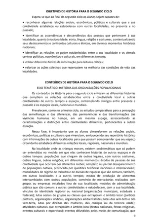 9
OBJETIVOS DE HISTÓRIA PARA O SEGUNDO CICLO
Espera-se que ao final do segundo ciclo os alunos sejam capazes de:
• reconhecer algumas relações sociais, econômicas, políticas e culturais que a sua
coletividade estabelece ou estabeleceu com outras localidades, no presente e no
passado;
• identificar as ascendências e descendências das pessoas que pertencem à sua
localidade, quanto à nacionalidade, etnia, língua, religião e costumes, contextualizando
seus deslocamentos e confrontos culturais e étnicos, em diversos momentos históricos
nacionais;
• identificar as relações de poder estabelecidas entre a sua localidade e os demais
centros políticos, econômicos e culturais, em diferentes tempos;
• utilizar diferentes fontes de informação para leituras críticas;
• valorizar as ações coletivas que repercutem na melhoria das condições de vida das
localidades.
CONTEÚDOS DE HISTÓRIA PARA O SEGUNDO CICLO
EIXO TEMÁTICO: HISTÓRIA DAS ORGANIZAÇÕES POPULACIONAIS
Os conteúdos de História para o segundo ciclo enfocam as diferentes histórias
que compõem as relações estabelecidas entre a coletividade local e outras
coletividades de outros tempos e espaços, contemplando diálogos entre presente e
passado e os espaços locais, nacionais e mundiais.
Prevalecem, como no primeiro ciclo, os estudos comparativos para a percepção
das semelhanças e das diferenças, das permanências e das transformações das
vivências humanas no tempo, em um mesmo espaço, acrescentando as
caracterizações e distinções entre coletividades diferentes, pertencentes a outros
espaços.
Nessa fase, é importante que os alunos dimensionem as relações sociais,
econômicas, políticas e culturais que vivenciam, enriquecendo seu repertório histórico
com informações de outras localidades para que possam compreender que seu espaço
circundante estabelece diferentes relações locais, regionais, nacionais e mundiais.
Na localidade onde as crianças moram, existem problemáticas que só podem
ser entendidas na medida em que elas conhecem histórias de outros espaços e de
outros tempos: populações que chegam de outros lugares, com outros costumes,
outras línguas, outras religiões, em diferentes momentos; êxodos de pessoas de sua
coletividade que ocorrem por diferentes razões; completo ou parcial desaparecimento
de populações nativas, provocado por questões históricas nacionais e internacionais;
modalidades de regime de trabalho e de divisão de riquezas que são comuns, também,
em outras localidades e a outros tempos; modos de produção de alimentos
intercambiados com outras populações; comércio de mercadorias realizados com
grupos ou empresas instalados fora de sua localidade; modelos de administração
pública que são comuns a outras coletividades e estabelecem, com a sua localidade,
vínculos de identidade regional ou nacional (organizações municipais, estaduais e
federais); lutas sociais de grupos ou classes que extrapolam o âmbito local (partidos
políticos, organizações sindicais, organizações ambientalistas, lutas dos sem-teto e dos
sem-terra, lutas por direitos das mulheres, das crianças ou da terceira idade);
atividades culturais que extrapolam o âmbito local (festas nacionais, festas religiosas,
eventos culturais e esportivos); eventos difundidos pelos meios de comunicação, que
 
