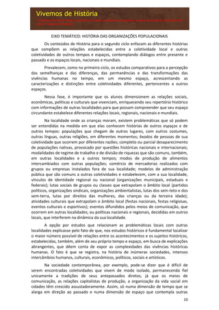 10
EIXO TEMÁTICO: HISTÓRIA DAS ORGANIZAÇÕES POPULACIONAIS
Os conteúdos de História para o segundo ciclo enfocam as diferentes histórias
que compõem as relações estabelecidas entre a coletividade local e outras
coletividades de outros tempos e espaços, contemplando diálogos entre presente e
passado e os espaços locais, nacionais e mundiais.
Prevalecem, como no primeiro ciclo, os estudos comparativos para a percepção
das semelhanças e das diferenças, das permanências e das transformações das
vivências humanas no tempo, em um mesmo espaço, acrescentando as
caracterizações e distinções entre coletividades diferentes, pertencentes a outros
espaços.
Nessa fase, é importante que os alunos dimensionem as relações sociais,
econômicas, políticas e culturais que vivenciam, enriquecendo seu repertório histórico
com informações de outras localidades para que possam compreender que seu espaço
circundante estabelece diferentes relações locais, regionais, nacionais e mundiais.
Na localidade onde as crianças moram, existem problemáticas que só podem
ser entendidas na medida em que elas conhecem histórias de outros espaços e de
outros tempos: populações que chegam de outros lugares, com outros costumes,
outras línguas, outras religiões, em diferentes momentos; êxodos de pessoas de sua
coletividade que ocorrem por diferentes razões; completo ou parcial desaparecimento
de populações nativas, provocado por questões históricas nacionais e internacionais;
modalidades de regime de trabalho e de divisão de riquezas que são comuns, também,
em outras localidades e a outros tempos; modos de produção de alimentos
intercambiados com outras populações; comércio de mercadorias realizados com
grupos ou empresas instalados fora de sua localidade; modelos de administração
pública que são comuns a outras coletividades e estabelecem, com a sua localidade,
vínculos de identidade regional ou nacional (organizações municipais, estaduais e
federais); lutas sociais de grupos ou classes que extrapolam o âmbito local (partidos
políticos, organizações sindicais, organizações ambientalistas, lutas dos sem-teto e dos
sem-terra, lutas por direitos das mulheres, das crianças ou da terceira idade);
atividades culturais que extrapolam o âmbito local (festas nacionais, festas religiosas,
eventos culturais e esportivos); eventos difundidos pelos meios de comunicação, que
ocorrem em outras localidades; ou políticas nacionais e regionais, decididas em outros
locais, que interferem na dinâmica da sua localidade.
A opção por estudos que relacionam as problemáticas locais com outras
localidades explicasse pelo fato de que, nos estudos históricos é fundamental localizar
o maior número possível de relações entre os acontecimentos e os sujeitos históricos,
estabelecidas, também, além de seu próprio tempo e espaço, em busca de explicações
abrangentes, que dêem conta de expor as complexidades das vivências históricas
humanas. O fato é que se registra, na história de inúmeras sociedades, intensos
intercâmbios humanos, culturais, econômicos, políticos, sociais e artísticos.
Na sociedade contemporânea, por exemplo, pode-se dizer que é difícil de
serem encontradas coletividades que vivem de modo isolado, permanecendo fiel
unicamente a tradições de seus antepassados diretos, já que os meios de
comunicação, as relações capitalistas de produção, a organização da vida social em
cidades têm crescido assustadoramente. Assim, só numa dimensão de tempo que se
alarga em direção ao passado e numa dimensão de espaço que contempla outras
 