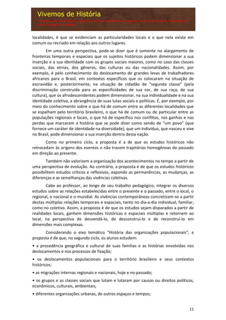 11
localidades, é que se evidenciam as particularidades locais e o que nela existe em
comum ou recriado em relação aos outros lugares.
Em uma outra perspectiva, pode-se dizer que é somente no alargamento de
fronteiras temporais e espaciais que os sujeitos históricos podem dimensionar a sua
inserção e a sua identidade com os grupos sociais maiores, como no caso das classes
sociais, das etnias, dos gêneros, das culturas ou das nacionalidades. Assim, por
exemplo, é pelo conhecimento do deslocamento de grandes levas de trabalhadores
africanos para o Brasil, em contextos específicos que os colocaram na situação de
escravidão e, posteriormente, na situação de cidadão de “segunda classe” (pela
discriminação construída para as especificidades de sua cor, de sua raça, de sua
cultura), que os afrodescendentes podem dimensionar, na sua individualidade e na sua
identidade coletiva, a abrangência de suas lutas sociais e políticas. É, por exemplo, por
meio do conhecimento sobre o que há de comum entre as diferentes localidades que
se espalham pelo território brasileiro, o que há de comum ou de particular entre as
populações regionais e locais, o que há de específico nos conflitos, nos ganhos e nas
perdas que marcaram a história que se pode dizer como sendo de “um povo” (que
fornece um caráter de identidade na diversidade), que um indivíduo, que nasceu e vive
no Brasil, pode dimensionar a sua inserção dentro desta nação.
Como no primeiro ciclo, a proposta é a de que os estudos históricos não
retrocedam às origens dos eventos e não tracem trajetórias homogêneas do passado
em direção ao presente.
Também não valorizem a organização dos acontecimentos no tempo a partir de
uma perspectiva de evolução. Ao contrário, a proposta é de que os estudos históricos
possibilitem estudos críticos e reflexivos, expondo as permanências, as mudanças, as
diferenças e as semelhanças das vivências coletivas.
Cabe ao professor, ao longo de seu trabalho pedagógico, integrar os diversos
estudos sobre as relações estabelecidas entre o presente e o passado, entre o local, o
regional, o nacional e o mundial. As vivências contemporâneas concretizam-se a partir
destas múltiplas relações temporais e espaciais, tanto no dia-a-dia individual, familiar,
como no coletivo. Assim, a proposta é de que os estudos sejam disparados a partir de
realidades locais, ganhem dimensões históricas e espaciais múltiplas e retornem ao
local, na perspectiva de desvendá-lo, de desconstruí-lo e de reconstruí-lo em
dimensões mais complexas.
Considerando o eixo temático “História das organizações populacionais”, a
proposta é de que, no segundo ciclo, os alunos estudem:
• a procedência geográfica e cultural de suas famílias e as histórias envolvidas nos
deslocamentos e nos processos de fixação;
• os deslocamentos populacionais para o território brasileiro e seus contextos
históricos;
• as migrações internas regionais e nacionais, hoje e no passado;
• os grupos e as classes sociais que lutam e lutaram por causas ou direitos políticos,
econômicos, culturais, ambientais;
• diferentes organizações urbanas, de outros espaços e tempos;
 