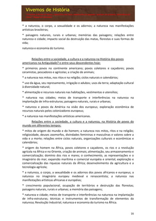 16
* a natureza, o corpo, a sexualidade e os adornos; a natureza nas manifestações
artísticas brasileiras;
* paisagens naturais, rurais e urbanas; memórias das paisagens; relações entre
natureza e cidade; impacto social da destruição das matas, florestas e suas formas de
vida;
natureza e economia do turismo.
Relações entre a sociedade, a cultura e a natureza na História dos povos
americanos na Antiguidade7 e entre seus descendentes hoje:
* primeiros povos no continente americano; povos coletores e caçadores; povos
ceramistas, pescadores e agrícolas; a criação de animais;
* a natureza nos mitos, nos ritos e na religião; ciclos naturais e calendários;
* uso da água, seu represamento, irrigação e adubos; usos da terra; adaptação cultural
à diversidade natural;
* alimentação e recursos naturais nas habitações, vestimentas e utensílios;
* natureza nas cidades; meios de transporte e interferências na natureza na
implantação de infra-estruturas; paisagens naturais, rurais e urbanas;
* natureza e povos da América na visão dos europeus; exploração econômica de
recursos naturais pelos colonizadores europeus;
* a natureza nas manifestações artísticas americanas.
Relações entre a sociedade, a cultura e a natureza, na História de povos do
mundo em diferentes tempos:
* mitos de origem do mundo e do homem; a natureza nos mitos, ritos e na religião;
religiosidade, deuses zoomorfos, divindades femininas e masculinas e valores sobre a
vida e a morte; relações entre ciclos naturais, organizações culturais e econômicas e
calendários;
* origem do homem na África, povos coletores e caçadores, os rios e a revolução
agrícola na África e no Oriente, criação de animais; alimentação, seu armazenamento e
comercialização; domínio dos rios e mares; o conhecimento, as representações e o
imaginário do mar; expansão marítima e comercial européia e oriental; exploração e
comercialização das riquezas naturais da África; desenvolvimento da agricultura e a
tecnologia agrícola;
* a natureza, o corpo, a sexualidade e os adornos dos povos africanos e europeus; a
natureza no imaginário europeu medieval e renascentista; a natureza nas
manifestações artísticas africanas e européias;
* crescimento populacional, ocupação de territórios e destruição das florestas;
paisagens naturais, rurais e urbanas; a memória das paisagens;
* natureza e cidade; meios de transporte e interferências na natureza na implantação
de infra-estruturas; técnicas e instrumentos de transformação de elementos da
natureza; Revolução Industrial; natureza e economia do turismo na África.
 