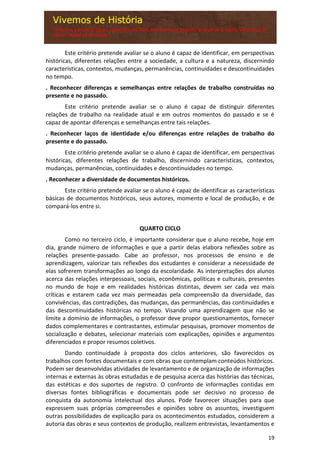 19
Este critério pretende avaliar se o aluno é capaz de identificar, em perspectivas
históricas, diferentes relações entre a sociedade, a cultura e a natureza, discernindo
características, contextos, mudanças, permanências, continuidades e descontinuidades
no tempo.
. Reconhecer diferenças e semelhanças entre relações de trabalho construídas no
presente e no passado.
Este critério pretende avaliar se o aluno é capaz de distinguir diferentes
relações de trabalho na realidade atual e em outros momentos do passado e se é
capaz de apontar diferenças e semelhanças entre tais relações.
. Reconhecer laços de identidade e/ou diferenças entre relações de trabalho do
presente e do passado.
Este critério pretende avaliar se o aluno é capaz de identificar, em perspectivas
históricas, diferentes relações de trabalho, discernindo características, contextos,
mudanças, permanências, continuidades e descontinuidades no tempo.
. Reconhecer a diversidade de documentos históricos.
Este critério pretende avaliar se o aluno é capaz de identificar as características
básicas de documentos históricos, seus autores, momento e local de produção, e de
compará-los entre si.
QUARTO CICLO
Como no terceiro ciclo, é importante considerar que o aluno recebe, hoje em
dia, grande número de informações e que a partir delas elabora reflexões sobre as
relações presente-passado. Cabe ao professor, nos processos de ensino e de
aprendizagem, valorizar tais reflexões dos estudantes e considerar a necessidade de
elas sofrerem transformações ao longo da escolaridade. As interpretações dos alunos
acerca das relações interpessoais, sociais, econômicas, políticas e culturais, presentes
no mundo de hoje e em realidades históricas distintas, devem ser cada vez mais
críticas e estarem cada vez mais permeadas pela compreensão da diversidade, das
convivências, das contradições, das mudanças, das permanências, das continuidades e
das descontinuidades históricas no tempo. Visando uma aprendizagem que não se
limite a domínio de informações, o professor deve propor questionamentos, fornecer
dados complementares e contrastantes, estimular pesquisas, promover momentos de
socialização e debates, selecionar materiais com explicações, opiniões e argumentos
diferenciados e propor resumos coletivos.
Dando continuidade à proposta dos ciclos anteriores, são favorecidos os
trabalhos com fontes documentais e com obras que contemplam conteúdos históricos.
Podem ser desenvolvidas atividades de levantamento e de organização de informações
internas e externas às obras estudadas e de pesquisa acerca das histórias das técnicas,
das estéticas e dos suportes de registro. O confronto de informações contidas em
diversas fontes bibliográficas e documentais pode ser decisivo no processo de
conquista da autonomia intelectual dos alunos. Pode favorecer situações para que
expressem suas próprias compreensões e opiniões sobre os assuntos, investiguem
outras possibilidades de explicação para os acontecimentos estudados, considerem a
autoria das obras e seus contextos de produção, realizem entrevistas, levantamentos e
 