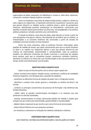 20
organizações de dados, pesquisem em bibliotecas e museus e, além disso, observem,
comparem e analisem espaços públicos e privados.
Como os estudantes nessa faixa de idade já estão prestes a adquirir o direito ao
voto e alguns já o adquiriram, é importante estimulá-los a questionar o presente, para
que possam discernir as relações sociais e políticas atuais a partir de perspectivas
históricas, identificando possíveis semelhanças ou discordâncias, construindo suas
opiniões e estando atentos para localizar nos discursos, nas propagandas e nas práticas
políticas propostas e atitudes coerentes e/ou contraditórias.
O estudo da História, nessa faixa de idade, pode abordar os temas a partir de
uma perspectiva mais geral e teórica, não deixando de considerar que as análises, as
interpretações e os conceitos históricos são construídos a partir de estudos de
realidades concretas situadas no fluxo temporal.
Como nos ciclos anteriores, cabe ao professor fornecer informações sobre
padrões de medida de tempo, que sejam estruturantes para que os alunos localizem
os fatos e os sujeitos nas respectivas épocas e para que possam discerni-los por
critérios de anterioridade, posterioridade e simultaneidade. Cabe ao professor,
também, em diferentes momentos de estudo, incentivar a construção de relações
entre eventos, para que os estudantes possam caracterizar contextos históricos,
identificar os indícios e os ritmos das suas transformações e das suas permanências no
tempo, tendo como dimensionar suas durações.
OBJETIVOS PARA O QUARTO CICLO
Espera-se que ao final do quarto ciclo os alunos sejam capazes de:
. utilizar conceitos para explicar relações sociais, econômicas e políticas de realidades
históricas singulares, com destaque para a questão da cidadania;
. reconhecer as diferentes formas de relações de poder inter e intragrupos sociais;
. identificar e analisar lutas sociais, guerras e revoluções na História do Brasil e do
mundo;
. conhecer as principais características do processo de formação e das dinâmicas dos
Estados Nacionais;
. refletir sobre as grandes transformações tecnológicas e os impactos que elas
produzem na vida das sociedades;
. localizar acontecimentos no tempo, dominando padrões de medida e noções para
compará-los por critérios de anterioridade, posterioridade e simultaneidade;
. debater ideias e expressá-las por escrito e por outras formas de comunicação;
. utilizar fontes históricas em suas pesquisas escolares;
. ter iniciativas e autonomia na realização de trabalhos individuais e coletivos.
CONTEÚDOS PARA O QUARTO CICLO
EIXO TEMÁTICO: HISTÓRIA DAS REPRESENTAÇÕES E DAS RELAÇÕES DE PODER
 