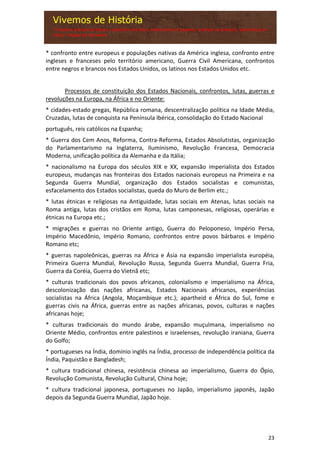 23
* confronto entre europeus e populações nativas da América inglesa, confronto entre
ingleses e franceses pelo território americano, Guerra Civil Americana, confrontos
entre negros e brancos nos Estados Unidos, os latinos nos Estados Unidos etc.
Processos de constituição dos Estados Nacionais, confrontos, lutas, guerras e
revoluções na Europa, na África e no Oriente:
* cidades-estado gregas, República romana, descentralização política na Idade Média,
Cruzadas, lutas de conquista na Península Ibérica, consolidação do Estado Nacional
português, reis católicos na Espanha;
* Guerra dos Cem Anos, Reforma, Contra-Reforma, Estados Absolutistas, organização
do Parlamentarismo na Inglaterra, Iluminismo, Revolução Francesa, Democracia
Moderna, unificação política da Alemanha e da Itália;
* nacionalismo na Europa dos séculos XIX e XX, expansão imperialista dos Estados
europeus, mudanças nas fronteiras dos Estados nacionais europeus na Primeira e na
Segunda Guerra Mundial, organização dos Estados socialistas e comunistas,
esfacelamento dos Estados socialistas, queda do Muro de Berlim etc.;
* lutas étnicas e religiosas na Antiguidade, lutas sociais em Atenas, lutas sociais na
Roma antiga, lutas dos cristãos em Roma, lutas camponesas, religiosas, operárias e
étnicas na Europa etc.;
* migrações e guerras no Oriente antigo, Guerra do Peloponeso, Império Persa,
Império Macedônio, Império Romano, confrontos entre povos bárbaros e Império
Romano etc;
* guerras napoleônicas, guerras na África e Ásia na expansão imperialista européia,
Primeira Guerra Mundial, Revolução Russa, Segunda Guerra Mundial, Guerra Fria,
Guerra da Coréia, Guerra do Vietnã etc;
* culturas tradicionais dos povos africanos, colonialismo e imperialismo na África,
descolonização das nações africanas, Estados Nacionais africanos, experiências
socialistas na África (Angola, Moçambique etc.); apartheid e África do Sul, fome e
guerras civis na África, guerras entre as nações africanas, povos, culturas e nações
africanas hoje;
* culturas tradicionais do mundo árabe, expansão muçulmana, imperialismo no
Oriente Médio, confrontos entre palestinos e israelenses, revolução iraniana, Guerra
do Golfo;
* portugueses na Índia, domínio inglês na Índia, processo de independência política da
Índia, Paquistão e Bangladesh;
* cultura tradicional chinesa, resistência chinesa ao imperialismo, Guerra do Ópio,
Revolução Comunista, Revolução Cultural, China hoje;
* cultura tradicional japonesa, portugueses no Japão, imperialismo japonês, Japão
depois da Segunda Guerra Mundial, Japão hoje.
 