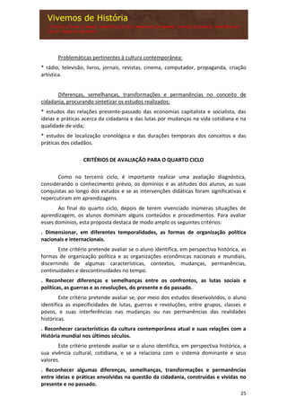 25
Problemáticas pertinentes à cultura contemporânea:
* rádio, televisão, livros, jornais, revistas, cinema, computador, propaganda, criação
artística.
Diferenças, semelhanças, transformações e permanências no conceito de
cidadania, procurando sintetizar os estudos realizados:
* estudos das relações presente-passado das economias capitalista e socialista, das
ideias e práticas acerca da cidadania e das lutas por mudanças na vida cotidiana e na
qualidade de vida;
* estudos de localização cronológica e das durações temporais dos conceitos e das
práticas dos cidadãos.
CRITÉRIOS DE AVALIAÇÃO PARA O QUARTO CICLO
Como no terceiro ciclo, é importante realizar uma avaliação diagnóstica,
considerando o conhecimento prévio, os domínios e as atitudes dos alunos, as suas
conquistas ao longo dos estudos e se as intervenções didáticas foram significativas e
repercutiram em aprendizagens.
Ao final do quarto ciclo, depois de terem vivenciado inúmeras situações de
aprendizagem, os alunos dominam alguns conteúdos e procedimentos. Para avaliar
esses domínios, esta proposta destaca de modo amplo os seguintes critérios:
. Dimensionar, em diferentes temporalidades, as formas de organização política
nacionais e internacionais.
Este critério pretende avaliar se o aluno identifica, em perspectiva histórica, as
formas de organização política e as organizações econômicas nacionais e mundiais,
discernindo de algumas características, contextos, mudanças, permanências,
continuidades e descontinuidades no tempo.
. Reconhecer diferenças e semelhanças entre os confrontos, as lutas sociais e
políticas, as guerras e as revoluções, do presente e do passado.
Este critério pretende avaliar se, por meio dos estudos desenvolvidos, o aluno
identifica as especificidades de lutas, guerras e revoluções, entre grupos, classes e
povos, e suas interferências nas mudanças ou nas permanências das realidades
históricas.
. Reconhecer características da cultura contemporânea atual e suas relações com a
História mundial nos últimos séculos.
Este critério pretende avaliar se o aluno identifica, em perspectiva histórica, a
sua vivência cultural, cotidiana, e se a relaciona com o sistema dominante e seus
valores.
. Reconhecer algumas diferenças, semelhanças, transformações e permanências
entre ideias e práticas envolvidas na questão da cidadania, construídas e vividas no
presente e no passado.
 