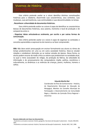 26
Este critério pretende avaliar se o aluno identifica distintas conceituações
históricas para a cidadania, discernindo suas características, seus contextos, suas
mudanças, suas permanências, suas continuidades e suas descontinuidades no tempo.
. Reconhecer a diversidade de documentos históricos.
Este critério pretende avaliar se o aluno é capaz de identificar as características
básicas de documentos históricos, seus autores, momento e local de produção e de
compará-los entre si.
. Organizar ideias articulando-as oralmente, por escrito e por outras formas de
comunicação.
Este critério pretende avaliar se o aluno é capaz de organizar os conteúdos e
conceitos apreendidos e expressá-los de maneira a se fazer compreender.
OBS: Não deve existir preocupação em ensinar formalmente aos alunos os ritmos de
tempo predominantes em uma ou em outra sociedade histórica. Deve-se estudar
relações e estabelecer distinções ao se realizar estudos de épocas. Dessa forma, os
alunos podem encarar de modo crítico os valores que predominam na sociedade atual,
na qual o ritmo avassalador do relógio, da produção da fábrica, da velocidade da
informação e do processamento dos computadores impõe, política, econômica e
culturalmente, as dinâmicas e as vivências de crianças, jovens, mulheres, homens e
velhos.
Eduardo Mariño Rial
Coordenador de Área de Conhecimento – História,
do Departamento Municipal de Educação de
Mongaguá, Membro do Conselho Municipal de
Participação e Desenvolvimento da Comunidade
Negra, e Membro da Comissão Étnica Regional –
Litoral Sul.
Resumo elaborado com base nos documentos:
- Parâmetros curriculares nacionais: história, geografia / Secretaria de Educação Fundamental. – Brasília: MEC/SEF,
1997.
- Parâmetros curriculares nacionais: história / Secretaria de Educação Fundamental. . Brasília: MEC / SEF, 1998.
 
