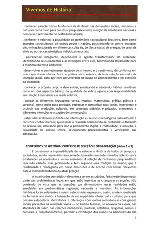 3
. conhecer características fundamentais do Brasil nas dimensões sociais, materiais e
culturais como meio para construir progressivamente a noção de identidade nacional e
pessoal e o sentimento de pertinência ao país;
. conhecer e valorizar a pluralidade do patrimônio sociocultural brasileiro, bem como
aspectos socioculturais de outros povos e nações, posicionando-se contra qualquer
discriminação baseada em diferenças culturais, de classe social, de crenças, de sexo, de
etnia ou outras características individuais e sociais;
. perceber-se integrante, dependente e agente transformador do ambiente,
identificando seus elementos e as interações entre eles, contribuindo ativamente para
a melhoria do meio ambiente;
. desenvolver o conhecimento ajustado de si mesmo e o sentimento de confiança em
suas capacidades afetiva, física, cognitiva, ética, estética, de inter-relação pessoal e de
inserção social, para agir com perseverança na busca de conhecimento e no exercício
da cidadania;
. conhecer o próprio corpo e dele cuidar, valorizando e adotando hábitos saudáveis
como um dos aspectos básicos da qualidade de vida e agindo com responsabilidade
em relação à sua saúde e à saúde coletiva;
. utilizar as diferentes linguagens: verbal, musical, matemática, gráfica, plástica e
corporal como meio para produzir, expressar e comunicar suas ideias, interpretar e
usufruir das produções culturais, em contextos públicos e privados, atendendo a
diferentes intenções e situações de comunicação;
. saber utilizar diferentes fontes de informação e recursos tecnológicos para adquirir e
construir conhecimentos; questionar a realidade formulando-se problemas e tratando
de resolvê-los, utilizando para isso o pensamento lógico, a criatividade, a intuição, a
capacidade de análise crítica, selecionando procedimentos e verificando sua
adequação.
CONTEÚDOS DE HISTÓRIA: CRITÉRIOS DE SELEÇÃO E ORGANIZAÇÃO (ciclos 1 e 2)
É consensual a impossibilidade de se estudar a História de todos os tempos e
sociedades, sendo necessário fazer seleções baseadas em determinados critérios para
estabelecer os conteúdos a serem ensinados. A seleção de conteúdos programáticos
tem sido variada, mas geralmente é feita segundo uma tradição de ensino, que é
rearticulada e reintegrada em novas dimensões e de acordo com temas relevantes
para o momento histórico da atual geração.
A escolha dos conteúdos relevantes a serem estudados, feita neste documento,
parte das problemáticas locais em que estão inseridas as crianças e as escolas, não
perdendo de vista que as questões que dimensionam essas realidades estão
envolvidas em problemáticas regionais, nacionais e mundiais. As informações
históricas locais relevantes a serem selecionadas expressam, assim, a intencionalidade
de fornecer aos alunos a formação de um repertório intelectual e cultural, para que
possam estabelecer identidades e diferenças com outros indivíduos e com grupos
sociais presentes na realidade vivida — no âmbito familiar, no convívio da escola, nas
atividades de lazer, nas relações econômicas, políticas, artísticas, religiosas, sociais e
culturais. E, simultaneamente, permitir a introdução dos alunos na compreensão das
 