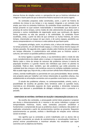 4
diversas formas de relações sociais e a perspectiva de que as histórias individuais se
integram e fazem parte do que se denomina História nacional e de outros lugares.
Os conteúdos propostos estão constituídos, assim, a partir da história do
cotidiano da criança (o seu tempo e o seu espaço), integrada a um contexto mais
amplo, que inclui os contextos históricos. Os conteúdos foram escolhidos a partir do
tempo presente no qual existem materialidades e mentalidades que denunciam a
presença de outros tempos, outros modos de vida sobreviventes do passado, outros
costumes e outras modalidades de organização social, que continuam, de alguma
forma, presentes na vida das pessoas e da coletividade. Os conteúdos foram
escolhidos, ainda, a partir da ideia de que conhecer as muitas histórias, de outros
tempos, relacionadas ao espaço em que vivem, e de outros espaços, possibilita aos
alunos compreenderem a si mesmos e a vida coletiva de que fazem parte.
A proposta privilegia, assim, no primeiro ciclo, a leitura de tempos diferentes
no tempo presente, em um determinado espaço, e a leitura desse mesmo espaço em
tempos passados. No segundo ciclo, sugere estudos sobre histórias de outros espaços
em tempos diferentes. A predominância está voltada para as histórias sociais e
culturais, sem excluir as questões políticas e econômicas.
Os temas ligados à questão urbana, à sua dominância sobre o modo de vida
rural, à predominância da cidade sobre o campo e à imposição do ritmo de tempo da
fábrica sobre o ritmo de tempo da natureza são problemas comuns à maioria da
população brasileira e à grande maioria dos indivíduos que vivem no planeta na
atualidade. Pode-se dizer, também, que são problemas que estão presentes na
realidade local das crianças e são temáticas comuns às múltiplas realidades nacionais.
Não se pode negar que, hoje em dia, a vida rural tem sofrido forte influência do modo
urbano, vivendo modificações ou persistindo em suas particularidades. Nesse sentido,
esta proposta opta por trabalhar com temas relacionados às questões urbanas, mas
estabelecendo as articulações constantes com as questões rurais locais ou nacionais.
O estudo dos problemas urbanos, na contemporaneidade, orienta, assim, a
possibilidade de escolhas de grandes eixos temáticos sobre as questões locais,
inserindo-as em dimensões espaciais de maior grandeza e dimensões temporais
amplas, que abarcam a possibilidade de diálogos múltiplos entre o presente e o
passado.
CONTEÚDOS DE HISTÓRIA: CRITÉRIOS DE SELEÇÃO E ORGANIZAÇÃO (CICLOS 3 E 4)
Na escolha dos conteúdos, a preocupação central desta proposta é propiciar
aos alunos o dimensionamento de si mesmos e de outros indivíduos e grupos em
temporalidades históricas. Assim, estes conteúdos procuram sensibilizar e
fundamentar a compreensão de que os problemas atuais e cotidianos não podem ser
explicados unicamente a partir de acontecimentos restritos ao presente. Requerem
questionamentos ao passado, análises e identificação de relações entre vivências
sociais no tempo.
Isto significa que os conteúdos a serem trabalhados com os alunos não se
restringem unicamente ao estudo de acontecimentos e conceituações históricas. É
preciso ensinar procedimentos e incentivar atitudes nos estudantes que sejam
coerentes com os objetivos da História.
 