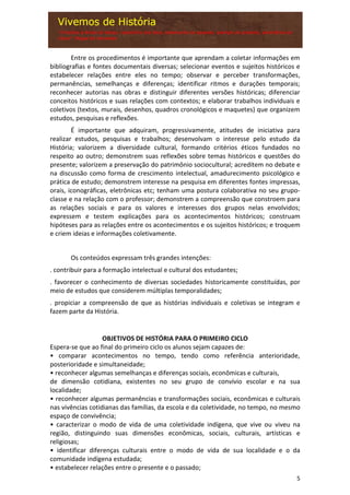 5
Entre os procedimentos é importante que aprendam a coletar informações em
bibliografias e fontes documentais diversas; selecionar eventos e sujeitos históricos e
estabelecer relações entre eles no tempo; observar e perceber transformações,
permanências, semelhanças e diferenças; identificar ritmos e durações temporais;
reconhecer autorias nas obras e distinguir diferentes versões históricas; diferenciar
conceitos históricos e suas relações com contextos; e elaborar trabalhos individuais e
coletivos (textos, murais, desenhos, quadros cronológicos e maquetes) que organizem
estudos, pesquisas e reflexões.
É importante que adquiram, progressivamente, atitudes de iniciativa para
realizar estudos, pesquisas e trabalhos; desenvolvam o interesse pelo estudo da
História; valorizem a diversidade cultural, formando critérios éticos fundados no
respeito ao outro; demonstrem suas reflexões sobre temas históricos e questões do
presente; valorizem a preservação do patrimônio sociocultural; acreditem no debate e
na discussão como forma de crescimento intelectual, amadurecimento psicológico e
prática de estudo; demonstrem interesse na pesquisa em diferentes fontes impressas,
orais, iconográficas, eletrônicas etc; tenham uma postura colaborativa no seu grupo-
classe e na relação com o professor; demonstrem a compreensão que constroem para
as relações sociais e para os valores e interesses dos grupos nelas envolvidos;
expressem e testem explicações para os acontecimentos históricos; construam
hipóteses para as relações entre os acontecimentos e os sujeitos históricos; e troquem
e criem ideias e informações coletivamente.
Os conteúdos expressam três grandes intenções:
. contribuir para a formação intelectual e cultural dos estudantes;
. favorecer o conhecimento de diversas sociedades historicamente constituídas, por
meio de estudos que considerem múltiplas temporalidades;
. propiciar a compreensão de que as histórias individuais e coletivas se integram e
fazem parte da História.
OBJETIVOS DE HISTÓRIA PARA O PRIMEIRO CICLO
Espera-se que ao final do primeiro ciclo os alunos sejam capazes de:
• comparar acontecimentos no tempo, tendo como referência anterioridade,
posterioridade e simultaneidade;
• reconhecer algumas semelhanças e diferenças sociais, econômicas e culturais,
de dimensão cotidiana, existentes no seu grupo de convívio escolar e na sua
localidade;
• reconhecer algumas permanências e transformações sociais, econômicas e culturais
nas vivências cotidianas das famílias, da escola e da coletividade, no tempo, no mesmo
espaço de convivência;
• caracterizar o modo de vida de uma coletividade indígena, que vive ou viveu na
região, distinguindo suas dimensões econômicas, sociais, culturais, artísticas e
religiosas;
• identificar diferenças culturais entre o modo de vida de sua localidade e o da
comunidade indígena estudada;
• estabelecer relações entre o presente e o passado;
 