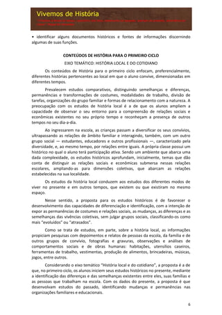 6
• identificar alguns documentos históricos e fontes de informações discernindo
algumas de suas funções.
CONTEÚDOS DE HISTÓRIA PARA O PRIMEIRO CICLO
EIXO TEMÁTICO: HISTÓRIA LOCAL E DO COTIDIANO
Os conteúdos de História para o primeiro ciclo enfocam, preferencialmente,
diferentes histórias pertencentes ao local em que o aluno convive, dimensionadas em
diferentes tempos.
Prevalecem estudos comparativos, distinguindo semelhanças e diferenças,
permanências e transformações de costumes, modalidades de trabalho, divisão de
tarefas, organizações do grupo familiar e formas de relacionamento com a natureza. A
preocupação com os estudos de história local é a de que os alunos ampliem a
capacidade de observar o seu entorno para a compreensão de relações sociais e
econômicas existentes no seu próprio tempo e reconheçam a presença de outros
tempos no seu dia-a-dia.
Ao ingressarem na escola, as crianças passam a diversificar os seus convívios,
ultrapassando as relações de âmbito familiar e interagindo, também, com um outro
grupo social — estudantes, educadores e outros profissionais —, caracterizado pela
diversidade, e, ao mesmo tempo, por relações entre iguais. A própria classe possui um
histórico no qual o aluno terá participação ativa. Sendo um ambiente que abarca uma
dada complexidade, os estudos históricos aprofundam, inicialmente, temas que dão
conta de distinguir as relações sociais e econômicas submersa nessas relações
escolares, ampliando-as para dimensões coletivas, que abarcam as relações
estabelecidas na sua localidade.
Os estudos da história local conduzem aos estudos dos diferentes modos de
viver no presente e em outros tempos, que existem ou que existiram no mesmo
espaço.
Nesse sentido, a proposta para os estudos históricos é de favorecer o
desenvolvimento das capacidades de diferenciação e identificação, com a intenção de
expor as permanências de costumes e relações sociais, as mudanças, as diferenças e as
semelhanças das vivências coletivas, sem julgar grupos sociais, classificando-os como
mais “evoluídos” ou “atrasados”.
Como se trata de estudos, em parte, sobre a história local, as informações
propiciam pesquisas com depoimentos e relatos de pessoas da escola, da família e de
outros grupos de convívio, fotografias e gravuras, observações e análises de
comportamentos sociais e de obras humanas: habitações, utensílios caseiros,
ferramentas de trabalho, vestimentas, produção de alimentos, brincadeiras, músicas,
jogos, entre outros.
Considerando o eixo temático “História local e do cotidiano”, a proposta é a de
que, no primeiro ciclo, os alunos iniciem seus estudos históricos no presente, mediante
a identificação das diferenças e das semelhanças existentes entre eles, suas famílias e
as pessoas que trabalham na escola. Com os dados do presente, a proposta é que
desenvolvam estudos do passado, identificando mudanças e permanências nas
organizações familiares e educacionais.
 