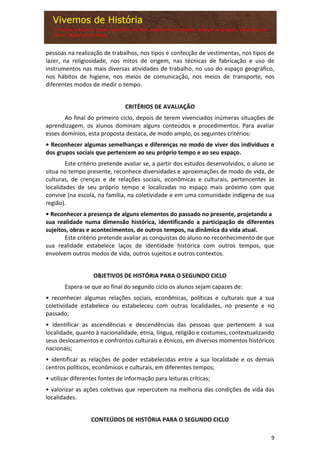 9
pessoas na realização de trabalhos, nos tipos e confecção de vestimentas, nos tipos de
lazer, na religiosidade, nos mitos de origem, nas técnicas de fabricação e uso de
instrumentos nas mais diversas atividades de trabalho, no uso do espaço geográfico,
nos hábitos de higiene, nos meios de comunicação, nos meios de transporte, nos
diferentes modos de medir o tempo.
CRITÉRIOS DE AVALIAÇÃO
Ao final do primeiro ciclo, depois de terem vivenciados inúmeras situações de
aprendizagem, os alunos dominam alguns conteúdos e procedimentos. Para avaliar
esses domínios, esta proposta destaca, de modo amplo, os seguintes critérios:
• Reconhecer algumas semelhanças e diferenças no modo de viver dos indivíduos e
dos grupos sociais que pertencem ao seu próprio tempo e ao seu espaço.
Este critério pretende avaliar se, a partir dos estudos desenvolvidos, o aluno se
situa no tempo presente, reconhece diversidades e aproximações de modo de vida, de
culturas, de crenças e de relações sociais, econômicas e culturais, pertencentes às
localidades de seu próprio tempo e localizadas no espaço mais próximo com que
convive (na escola, na família, na coletividade e em uma comunidade indígena de sua
região).
• Reconhecer a presença de alguns elementos do passado no presente, projetando a
sua realidade numa dimensão histórica, identificando a participação de diferentes
sujeitos, obras e acontecimentos, de outros tempos, na dinâmica da vida atual.
Este critério pretende avaliar as conquistas do aluno no reconhecimento de que
sua realidade estabelece laços de identidade histórica com outros tempos, que
envolvem outros modos de vida, outros sujeitos e outros contextos.
OBJETIVOS DE HISTÓRIA PARA O SEGUNDO CICLO
Espera-se que ao final do segundo ciclo os alunos sejam capazes de:
• reconhecer algumas relações sociais, econômicas, políticas e culturais que a sua
coletividade estabelece ou estabeleceu com outras localidades, no presente e no
passado;
• identificar as ascendências e descendências das pessoas que pertencem à sua
localidade, quanto à nacionalidade, etnia, língua, religião e costumes, contextualizando
seus deslocamentos e confrontos culturais e étnicos, em diversos momentos históricos
nacionais;
• identificar as relações de poder estabelecidas entre a sua localidade e os demais
centros políticos, econômicos e culturais, em diferentes tempos;
• utilizar diferentes fontes de informação para leituras críticas;
• valorizar as ações coletivas que repercutem na melhoria das condições de vida das
localidades.
CONTEÚDOS DE HISTÓRIA PARA O SEGUNDO CICLO
 