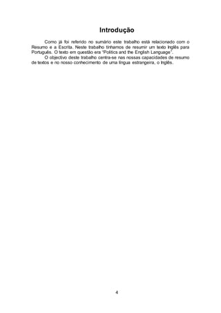 4
Introdução
Como já foi referido no sumário este trabalho está relacionado com o
Resumo e a Escrita. Neste trabalho tínhamos de resumir um texto Inglês para
Português. O texto em questão era “Politics and the English Language”.
O objectivo deste trabalho centra-se nas nossas capacidades de resumo
de textos e no nosso conhecimento de uma língua estrangeira, o Inglês.
 