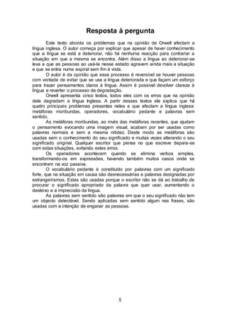 5
Resposta à pergunta
Este texto aborda os problemas que na opinião de Orwell afectam a
língua inglesa. O autor começa por explicar que apesar de haver conhecimento
que a língua se está a deteriorar, não há nenhuma reacção para contrariar a
situação em que a mesma se encontra. Além disso a língua ao deteriorar-se
leva a que as pessoas ao usá-la nesse estado agravem ainda mais a situação
e que se entra numa espiral sem fim à vista.
O autor é da opinião que esse processo é reversível se houver pessoas
com vontade de evitar que se use a língua deteriorada e que façam um esforço
para trazer pensamentos claros à língua. Assim é possível devolver clareza à
língua e reverter o processo de degradação.
Orwell apresenta cinco textos, todos eles com os erros que na opinião
dele degradam a língua Inglesa. A partir desses textos ele explica que há
quatro principais problemas presentes neles e que afectam a língua inglesa:
metáforas moribundas, operadores, vocabulário pedante e palavras sem
sentido.
As metáforas moribundas, ao invés das metáforas recentes, que ajudam
o pensamento evocando uma imagem visual, acabam por ser usadas como
palavras normais e sem a mesma nitidez. Deste modo as metáforas são
usadas sem o conhecimento do seu significado e muitas vezes alterando o seu
significado original. Qualquer escritor que pense no que escreve depara-se
com estas situações, evitando estes erros.
Os operadores acontecem quando se elimina verbos simples,
transformando-os em expressões, havendo também muitos casos onde se
encontram na voz passiva.
O vocabulário pedante é constituído por palavras com um significado
forte, que na situação em causa são desnecessárias e palavras designadas por
estrangeirismos. Estas são usadas porque o escritor não se dá ao trabalho de
procurar o significado apropriado da palavra que quer usar, aumentando o
desleixo e a imprecisão da língua.
As palavras sem sentido são palavras em que o seu significado não tem
um objecto detectável. Sendo aplicadas sem sentido algum nas frases, são
usadas com a intenção de enganar as pessoas.
 