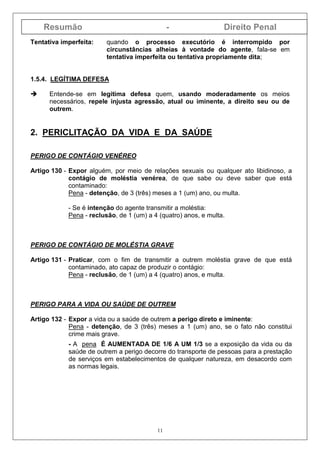 Resumão - Direito Penal
11
Tentativa imperfeita: quando o processo executório é interrompido por
circunstâncias alheias à vontade do agente, fala-se em
tentativa imperfeita ou tentativa propriamente dita;
1.5.4. LEGÍTIMA DEFESA
Entende-se em legítima defesa quem, usando moderadamente os meios
necessários, repele injusta agressão, atual ou iminente, a direito seu ou de
outrem.
2. PERICLITAÇÃO DA VIDA E DA SAÚDE
PERIGO DE CONTÁGIO VENÉREO
Artigo 130 - Expor alguém, por meio de relações sexuais ou qualquer ato libidinoso, a
contágio de moléstia venérea, de que sabe ou deve saber que está
contaminado:
Pena - detenção, de 3 (três) meses a 1 (um) ano, ou multa.
- Se é intenção do agente transmitir a moléstia:
Pena - reclusão, de 1 (um) a 4 (quatro) anos, e multa.
PERIGO DE CONTÁGIO DE MOLÉSTIA GRAVE
Artigo 131 - Praticar, com o fim de transmitir a outrem moléstia grave de que está
contaminado, ato capaz de produzir o contágio:
Pena - reclusão, de 1 (um) a 4 (quatro) anos, e multa.
PERIGO PARA A VIDA OU SAÚDE DE OUTREM
Artigo 132 - Expor a vida ou a saúde de outrem a perigo direto e iminente:
Pena - detenção, de 3 (três) meses a 1 (um) ano, se o fato não constitui
crime mais grave.
- A pena É AUMENTADA DE 1/6 A UM 1/3 se a exposição da vida ou da
saúde de outrem a perigo decorre do transporte de pessoas para a prestação
de serviços em estabelecimentos de qualquer natureza, em desacordo com
as normas legais.
 