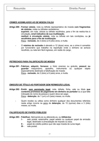 Resumão - Direito Penal
17
CRIMES ASSIMILADOS AO DE MOEDA FALSA
Artigo 290 - Formar cédula, nota ou bilhete representativo de moeda com fragmentos
de cédulas, notas ou bilhetes verdadeiros;
suprimir, em nota, cédula ou bilhete recolhidos, para o fim de restituí-los à
circulação, sinal indicativo de sua inutilização;
restituir à circulação cédula, nota ou bilhete em tais condições, ou já
recolhidos para o fim de inutilização:
Pena - reclusão, de 2 (dois) a 8 (oito) anos, e multa.
- O máximo da reclusão é elevado a 12 (doze) anos, se o crime é cometido
por funcionário que trabalha na repartição onde o dinheiro se achava
recolhido, ou nela tem fácil ingresso, em razão do cargo.
PETRECHOS PARA FALSIFICAÇÃO DE MOEDA
Artigo 291 - Fabricar, adquirir, fornecer, a título oneroso ou gratuito, possuir ou
guardar maquinismo, aparelho, instrumento ou qualquer objeto
especialmente destinado à falsificação de moeda:
Pena - reclusão, de 2 (dois) a 6 (seis) anos, e multa.
EMISSÃO DE TÍTULO AO PORTADOR SEM PERMISSÃO LEGAL
Artigo 292 - Emitir, sem permissão legal, nota, bilhete, ficha, vale ou título que
contenha promessa de pagamento em dinheiro ao portador ou a que falte
indicação do nome da pessoa a quem deva ser pago:
Pena - detenção, de 1 (um) a 6 (seis) meses, ou multa.
- Quem recebe ou utiliza como dinheiro qualquer dos documentos referidos
neste artigo incorre na pena de detenção, de 15 (quinze) dias a 3 (três)
meses, ou multa.
FALSIFICAÇÃO DE PAPÉIS PÚBLICOS
Artigo 293 - Falsificar, fabricando-os ou alterando-os, ou Utilizá-los:
I - selo postal, estampilha, papel selado ou qualquer papel de emissão
legal, destinado à arrecadação de imposto ou taxa;
II - papel de crédito público que não seja moeda de curso legal;
III - vale postal;
 