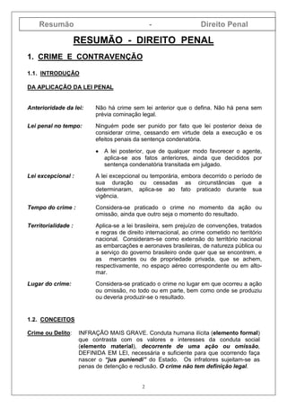 Resumão - Direito Penal
2
RESUMÃO - DIREITO PENAL
1. CRIME E CONTRAVENÇÃO
1.1. INTRODUÇÃO
DA APLICAÇÃO DA LEI PENAL
Anterioridade da lei: Não há crime sem lei anterior que o defina. Não há pena sem
prévia cominação legal.
Lei penal no tempo: Ninguém pode ser punido por fato que lei posterior deixa de
considerar crime, cessando em virtude dela a execução e os
efeitos penais da sentença condenatória.
•••• A lei posterior, que de qualquer modo favorecer o agente,
aplica-se aos fatos anteriores, ainda que decididos por
sentença condenatória transitada em julgado.
Lei excepcional : A lei excepcional ou temporária, embora decorrido o período de
sua duração ou cessadas as circunstâncias que a
determinaram, aplica-se ao fato praticado durante sua
vigência.
Tempo do crime : Considera-se praticado o crime no momento da ação ou
omissão, ainda que outro seja o momento do resultado.
Territorialidade : Aplica-se a lei brasileira, sem prejuízo de convenções, tratados
e regras de direito internacional, ao crime cometido no território
nacional. Consideram-se como extensão do território nacional
as embarcações e aeronaves brasileiras, de natureza pública ou
a serviço do governo brasileiro onde quer que se encontrem, e
as mercantes ou de propriedade privada, que se achem,
respectivamente, no espaço aéreo correspondente ou em alto-
mar.
Lugar do crime: Considera-se praticado o crime no lugar em que ocorreu a ação
ou omissão, no todo ou em parte, bem como onde se produziu
ou deveria produzir-se o resultado.
1.2. CONCEITOS
Crime ou Delito: INFRAÇÃO MAIS GRAVE. Conduta humana ilícita (elemento formal)
que contrasta com os valores e interesses da conduta social
(elemento material), decorrente de uma ação ou omissão,
DEFINIDA EM LEI, necessária e suficiente para que ocorrendo faça
nascer o “jus puniendi” do Estado. Os infratores sujeitam-se as
penas de detenção e reclusão. O crime não tem definição legal.
 