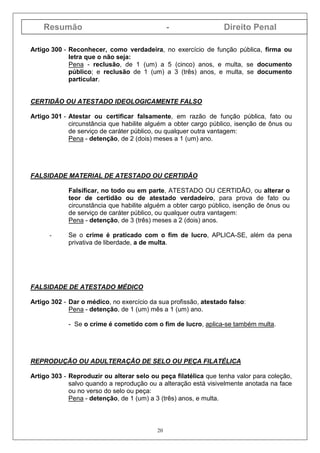 Resumão - Direito Penal
20
Artigo 300 - Reconhecer, como verdadeira, no exercício de função pública, firma ou
letra que o não seja:
Pena - reclusão, de 1 (um) a 5 (cinco) anos, e multa, se documento
público; e reclusão de 1 (um) a 3 (três) anos, e multa, se documento
particular.
CERTIDÃO OU ATESTADO IDEOLOGICAMENTE FALSO
Artigo 301 - Atestar ou certificar falsamente, em razão de função pública, fato ou
circunstância que habilite alguém a obter cargo público, isenção de ônus ou
de serviço de caráter público, ou qualquer outra vantagem:
Pena - detenção, de 2 (dois) meses a 1 (um) ano.
FALSIDADE MATERIAL DE ATESTADO OU CERTIDÃO
Falsificar, no todo ou em parte, ATESTADO OU CERTIDÃO, ou alterar o
teor de certidão ou de atestado verdadeiro, para prova de fato ou
circunstância que habilite alguém a obter cargo público, isenção de ônus ou
de serviço de caráter público, ou qualquer outra vantagem:
Pena - detenção, de 3 (três) meses a 2 (dois) anos.
- Se o crime é praticado com o fim de lucro, APLICA-SE, além da pena
privativa de liberdade, a de multa.
FALSIDADE DE ATESTADO MÉDICO
Artigo 302 - Dar o médico, no exercício da sua profissão, atestado falso:
Pena - detenção, de 1 (um) mês a 1 (um) ano.
- Se o crime é cometido com o fim de lucro, aplica-se também multa.
REPRODUÇÃO OU ADULTERAÇÃO DE SELO OU PEÇA FILATÉLICA
Artigo 303 - Reproduzir ou alterar selo ou peça filatélica que tenha valor para coleção,
salvo quando a reprodução ou a alteração está visivelmente anotada na face
ou no verso do selo ou peça:
Pena - detenção, de 1 (um) a 3 (três) anos, e multa.
 