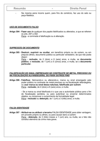 Resumão - Direito Penal
21
- Na mesma pena incorre quem, para fins de comércio, faz uso do selo ou
peça filatélica.
USO DE DOCUMENTO FALSO
Artigo 304 - Fazer uso de qualquer dos papéis falsificados ou alterados, a que se referem
os arts. 297 a 302:
Pena - a cominada à falsificação ou à alteração.
SUPRESSÃO DE DOCUMENTO
Artigo 305 - Destruir, suprimir ou ocultar, em benefício próprio ou de outrem, ou em
prejuízo alheio, documento público ou particular verdadeiro, de que não podia
dispor:
Pena - reclusão, de 2 (dois) a 6 (seis) anos, e multa, se documento
público, e reclusão, de 1 (um) a 5 (cinco) anos, e multa, se o documento
particular.
FALSIFICAÇÃO DO SINAL EMPREGADO NO CONTRASTE DE METAL PRECIOSO OU
NA FISCALIZAÇÃO ALFANDEGÁRIA, OU PARA OUTROS FINS
Artigo 306 - Falsificar, fabricando-o ou alterando-o, marca ou sinal empregado pelo
poder público no contraste de metal precioso ou na fiscalização alfandegária,
ou usar marca ou sinal dessa natureza, falsificado por outrem:
Pena - reclusão, de 2 (dois) a 6 (seis) anos, e multa.
- Se a marca ou sinal falsificado é o que usa a autoridade pública para o fim
de fiscalização sanitária, ou para autenticar ou encerrar determinados
objetos, ou comprovar o cumprimento de formalidade legal:
Pena - reclusão ou detenção, de 1 (um) a 3 (três) anos, e multa.
FALSA IDENTIDADE
Artigo 307 - Atribuir-se ou atribuir a terceiro FALSA IDENTIDADE para obter vantagem,
em proveito próprio ou alheio, ou para causar dano a outrem:
Pena - detenção, de 3 (três) meses a 1 (um) ano, ou multa, se o fato não
constitui elemento de crime mais grave.
 
