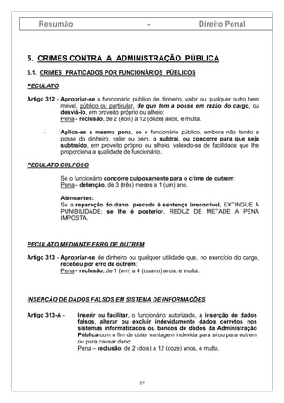 Resumão - Direito Penal
27
5. CRIMES CONTRA A ADMINISTRAÇÃO PÚBLICA
5.1. CRIMES PRATICADOS POR FUNCIONÁRIOS PÚBLICOS
PECULATO
Artigo 312 - Apropriar-se o funcionário público de dinheiro, valor ou qualquer outro bem
móvel, público ou particular, de que tem a posse em razão do cargo, ou
desviá-lo, em proveito próprio ou alheio:
Pena - reclusão, de 2 (dois) a 12 (doze) anos, e multa.
- Aplica-se a mesma pena, se o funcionário público, embora não tendo a
posse do dinheiro, valor ou bem, o subtrai, ou concorre para que seja
subtraído, em proveito próprio ou alheio, valendo-se de facilidade que lhe
proporciona a qualidade de funcionário.
PECULATO CULPOSO
Se o funcionário concorre culposamente para o crime de outrem:
Pena - detenção, de 3 (três) meses a 1 (um) ano.
Atenuantes:
Se a reparação do dano precede à sentença irrecorrível, EXTINGUE A
PUNIBILIDADE; se lhe é posterior, REDUZ DE METADE A PENA
IMPOSTA.
PECULATO MEDIANTE ERRO DE OUTREM
Artigo 313 - Apropriar-se de dinheiro ou qualquer utilidade que, no exercício do cargo,
recebeu por erro de outrem:
Pena - reclusão, de 1 (um) a 4 (quatro) anos, e multa.
INSERÇÃO DE DADOS FALSOS EM SISTEMA DE INFORMAÇÕES
Artigo 313-A - Inserir ou facilitar, o funcionário autorizado, a inserção de dados
falsos, alterar ou excluir indevidamente dados corretos nos
sistemas informatizados ou bancos de dados da Administração
Pública com o fim de obter vantagem indevida para si ou para outrem
ou para causar dano:
Pena – reclusão, de 2 (dois) a 12 (doze) anos, e multa.
 